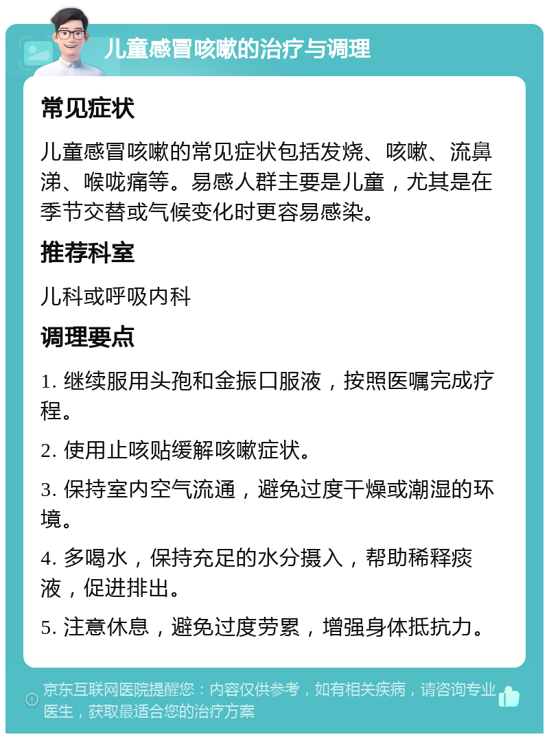 儿童感冒咳嗽的治疗与调理 常见症状 儿童感冒咳嗽的常见症状包括发烧、咳嗽、流鼻涕、喉咙痛等。易感人群主要是儿童，尤其是在季节交替或气候变化时更容易感染。 推荐科室 儿科或呼吸内科 调理要点 1. 继续服用头孢和金振口服液，按照医嘱完成疗程。 2. 使用止咳贴缓解咳嗽症状。 3. 保持室内空气流通，避免过度干燥或潮湿的环境。 4. 多喝水，保持充足的水分摄入，帮助稀释痰液，促进排出。 5. 注意休息，避免过度劳累，增强身体抵抗力。