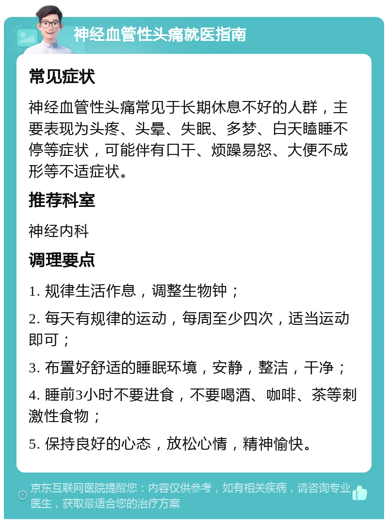 神经血管性头痛就医指南 常见症状 神经血管性头痛常见于长期休息不好的人群，主要表现为头疼、头晕、失眠、多梦、白天瞌睡不停等症状，可能伴有口干、烦躁易怒、大便不成形等不适症状。 推荐科室 神经内科 调理要点 1. 规律生活作息，调整生物钟； 2. 每天有规律的运动，每周至少四次，适当运动即可； 3. 布置好舒适的睡眠环境，安静，整洁，干净； 4. 睡前3小时不要进食，不要喝酒、咖啡、茶等刺激性食物； 5. 保持良好的心态，放松心情，精神愉快。