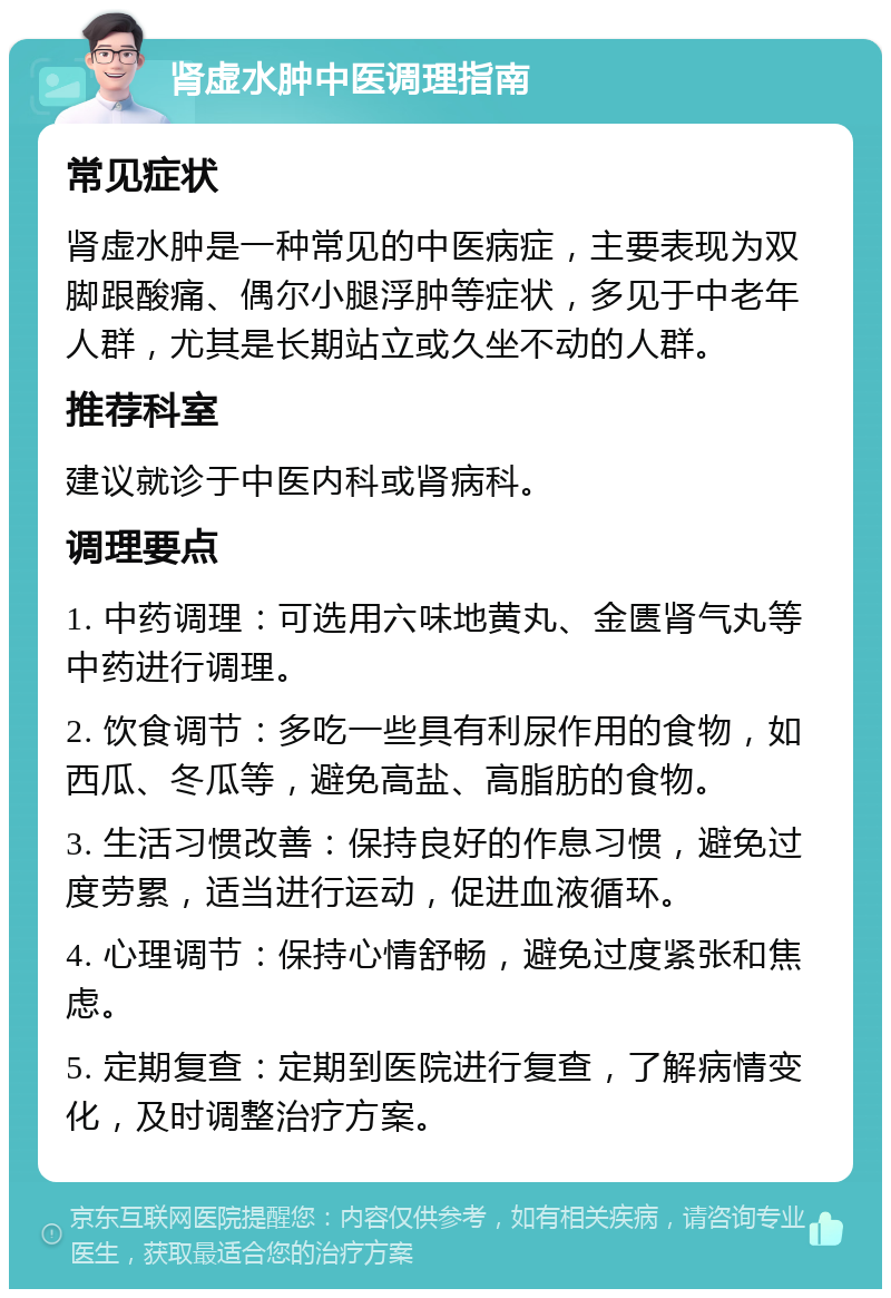 肾虚水肿中医调理指南 常见症状 肾虚水肿是一种常见的中医病症，主要表现为双脚跟酸痛、偶尔小腿浮肿等症状，多见于中老年人群，尤其是长期站立或久坐不动的人群。 推荐科室 建议就诊于中医内科或肾病科。 调理要点 1. 中药调理：可选用六味地黄丸、金匮肾气丸等中药进行调理。 2. 饮食调节：多吃一些具有利尿作用的食物，如西瓜、冬瓜等，避免高盐、高脂肪的食物。 3. 生活习惯改善：保持良好的作息习惯，避免过度劳累，适当进行运动，促进血液循环。 4. 心理调节：保持心情舒畅，避免过度紧张和焦虑。 5. 定期复查：定期到医院进行复查，了解病情变化，及时调整治疗方案。