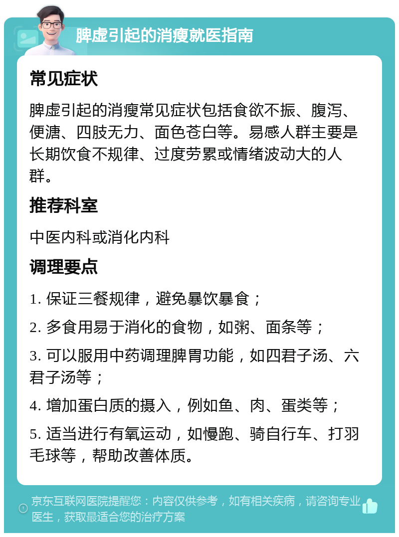 脾虚引起的消瘦就医指南 常见症状 脾虚引起的消瘦常见症状包括食欲不振、腹泻、便溏、四肢无力、面色苍白等。易感人群主要是长期饮食不规律、过度劳累或情绪波动大的人群。 推荐科室 中医内科或消化内科 调理要点 1. 保证三餐规律，避免暴饮暴食； 2. 多食用易于消化的食物，如粥、面条等； 3. 可以服用中药调理脾胃功能，如四君子汤、六君子汤等； 4. 增加蛋白质的摄入，例如鱼、肉、蛋类等； 5. 适当进行有氧运动，如慢跑、骑自行车、打羽毛球等，帮助改善体质。