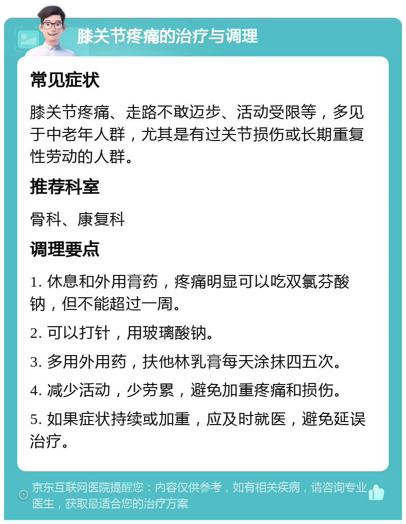 膝关节疼痛的治疗与调理 常见症状 膝关节疼痛、走路不敢迈步、活动受限等，多见于中老年人群，尤其是有过关节损伤或长期重复性劳动的人群。 推荐科室 骨科、康复科 调理要点 1. 休息和外用膏药，疼痛明显可以吃双氯芬酸钠，但不能超过一周。 2. 可以打针，用玻璃酸钠。 3. 多用外用药，扶他林乳膏每天涂抹四五次。 4. 减少活动，少劳累，避免加重疼痛和损伤。 5. 如果症状持续或加重，应及时就医，避免延误治疗。