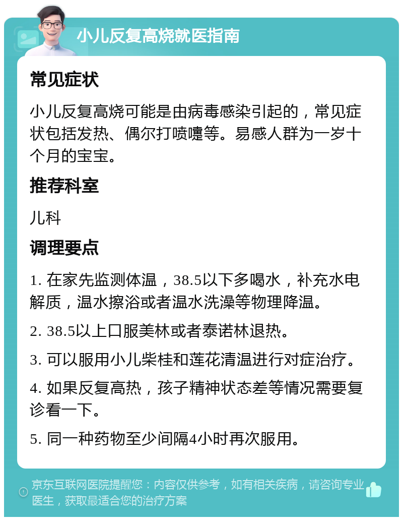 小儿反复高烧就医指南 常见症状 小儿反复高烧可能是由病毒感染引起的，常见症状包括发热、偶尔打喷嚏等。易感人群为一岁十个月的宝宝。 推荐科室 儿科 调理要点 1. 在家先监测体温，38.5以下多喝水，补充水电解质，温水擦浴或者温水洗澡等物理降温。 2. 38.5以上口服美林或者泰诺林退热。 3. 可以服用小儿柴桂和莲花清温进行对症治疗。 4. 如果反复高热，孩子精神状态差等情况需要复诊看一下。 5. 同一种药物至少间隔4小时再次服用。