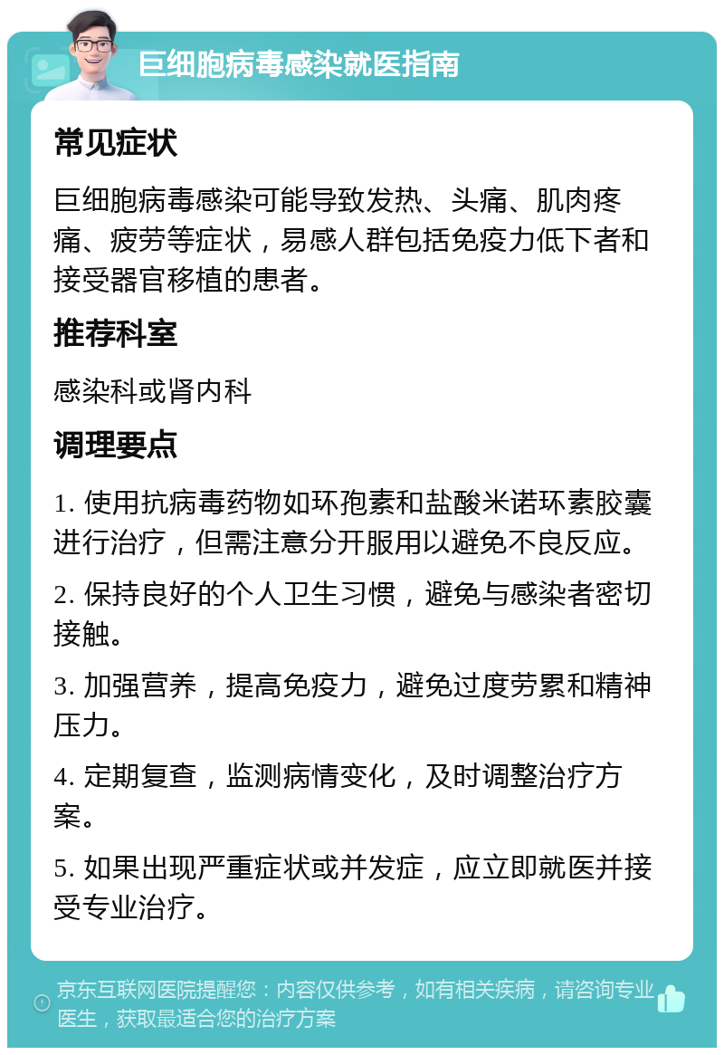 巨细胞病毒感染就医指南 常见症状 巨细胞病毒感染可能导致发热、头痛、肌肉疼痛、疲劳等症状，易感人群包括免疫力低下者和接受器官移植的患者。 推荐科室 感染科或肾内科 调理要点 1. 使用抗病毒药物如环孢素和盐酸米诺环素胶囊进行治疗，但需注意分开服用以避免不良反应。 2. 保持良好的个人卫生习惯，避免与感染者密切接触。 3. 加强营养，提高免疫力，避免过度劳累和精神压力。 4. 定期复查，监测病情变化，及时调整治疗方案。 5. 如果出现严重症状或并发症，应立即就医并接受专业治疗。