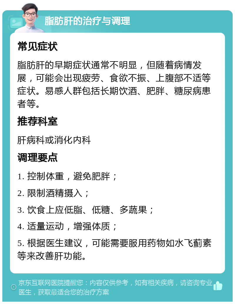 脂肪肝的治疗与调理 常见症状 脂肪肝的早期症状通常不明显，但随着病情发展，可能会出现疲劳、食欲不振、上腹部不适等症状。易感人群包括长期饮酒、肥胖、糖尿病患者等。 推荐科室 肝病科或消化内科 调理要点 1. 控制体重，避免肥胖； 2. 限制酒精摄入； 3. 饮食上应低脂、低糖、多蔬果； 4. 适量运动，增强体质； 5. 根据医生建议，可能需要服用药物如水飞蓟素等来改善肝功能。