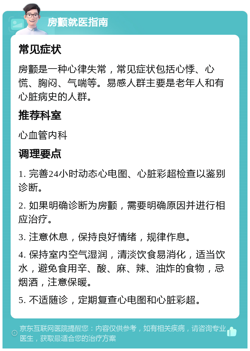 房颤就医指南 常见症状 房颤是一种心律失常，常见症状包括心悸、心慌、胸闷、气喘等。易感人群主要是老年人和有心脏病史的人群。 推荐科室 心血管内科 调理要点 1. 完善24小时动态心电图、心脏彩超检查以鉴别诊断。 2. 如果明确诊断为房颤，需要明确原因并进行相应治疗。 3. 注意休息，保持良好情绪，规律作息。 4. 保持室内空气湿润，清淡饮食易消化，适当饮水，避免食用辛、酸、麻、辣、油炸的食物，忌烟酒，注意保暖。 5. 不适随诊，定期复查心电图和心脏彩超。