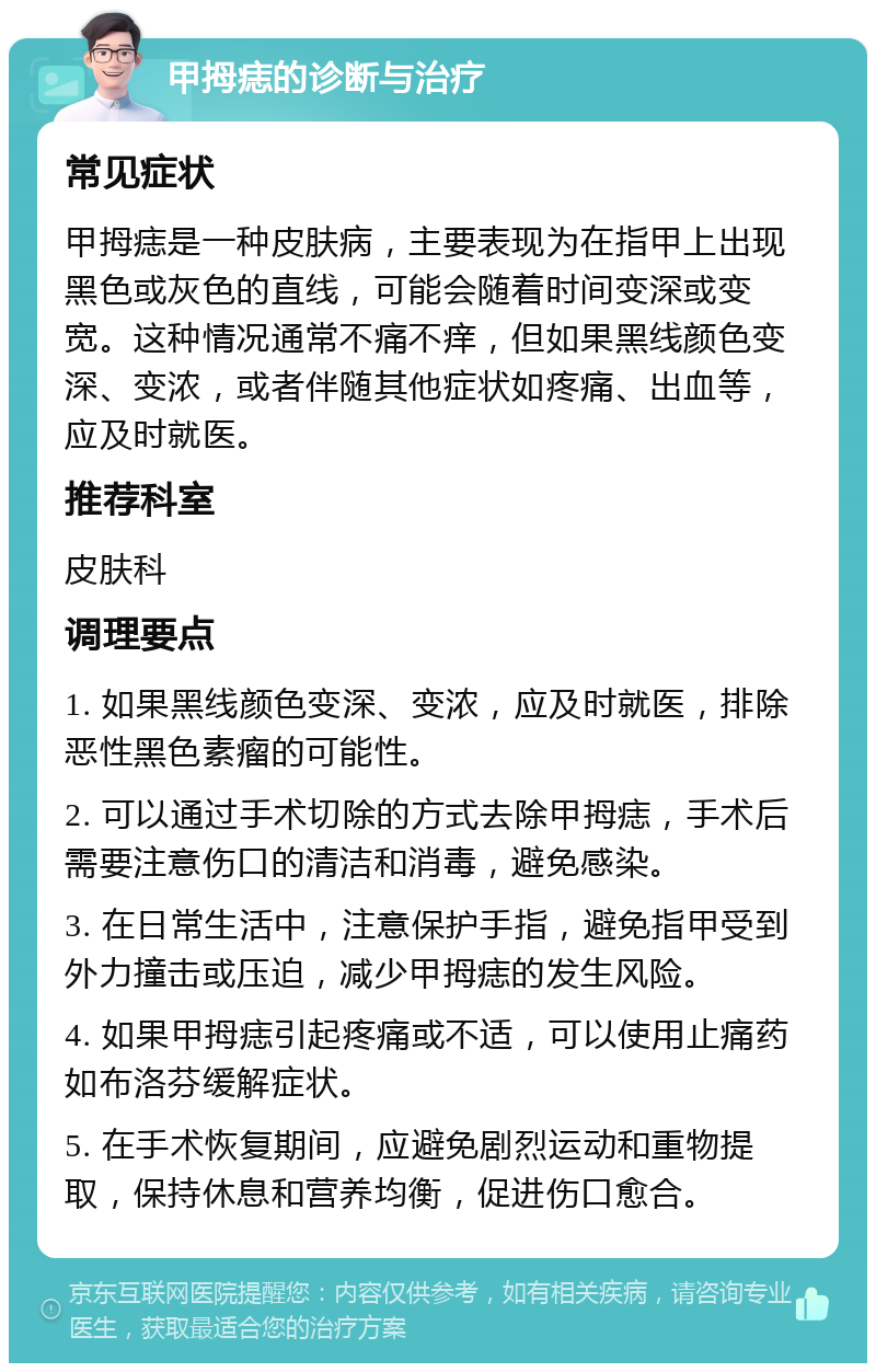 甲拇痣的诊断与治疗 常见症状 甲拇痣是一种皮肤病，主要表现为在指甲上出现黑色或灰色的直线，可能会随着时间变深或变宽。这种情况通常不痛不痒，但如果黑线颜色变深、变浓，或者伴随其他症状如疼痛、出血等，应及时就医。 推荐科室 皮肤科 调理要点 1. 如果黑线颜色变深、变浓，应及时就医，排除恶性黑色素瘤的可能性。 2. 可以通过手术切除的方式去除甲拇痣，手术后需要注意伤口的清洁和消毒，避免感染。 3. 在日常生活中，注意保护手指，避免指甲受到外力撞击或压迫，减少甲拇痣的发生风险。 4. 如果甲拇痣引起疼痛或不适，可以使用止痛药如布洛芬缓解症状。 5. 在手术恢复期间，应避免剧烈运动和重物提取，保持休息和营养均衡，促进伤口愈合。