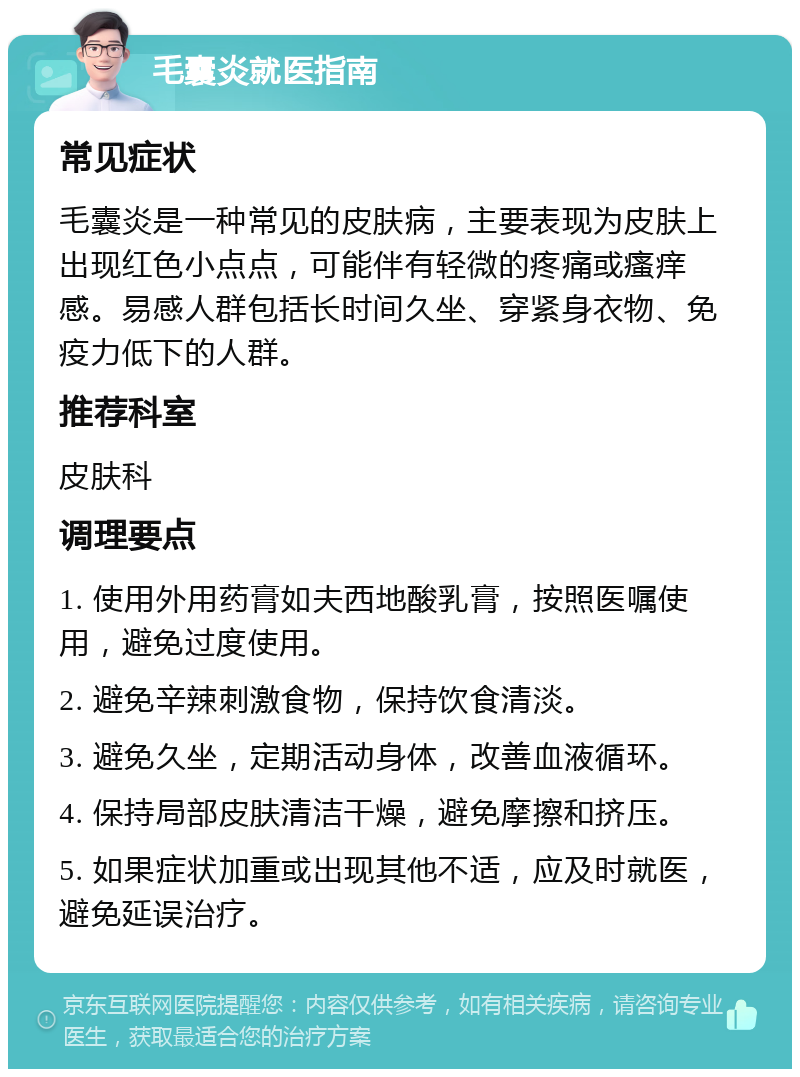 毛囊炎就医指南 常见症状 毛囊炎是一种常见的皮肤病，主要表现为皮肤上出现红色小点点，可能伴有轻微的疼痛或瘙痒感。易感人群包括长时间久坐、穿紧身衣物、免疫力低下的人群。 推荐科室 皮肤科 调理要点 1. 使用外用药膏如夫西地酸乳膏，按照医嘱使用，避免过度使用。 2. 避免辛辣刺激食物，保持饮食清淡。 3. 避免久坐，定期活动身体，改善血液循环。 4. 保持局部皮肤清洁干燥，避免摩擦和挤压。 5. 如果症状加重或出现其他不适，应及时就医，避免延误治疗。