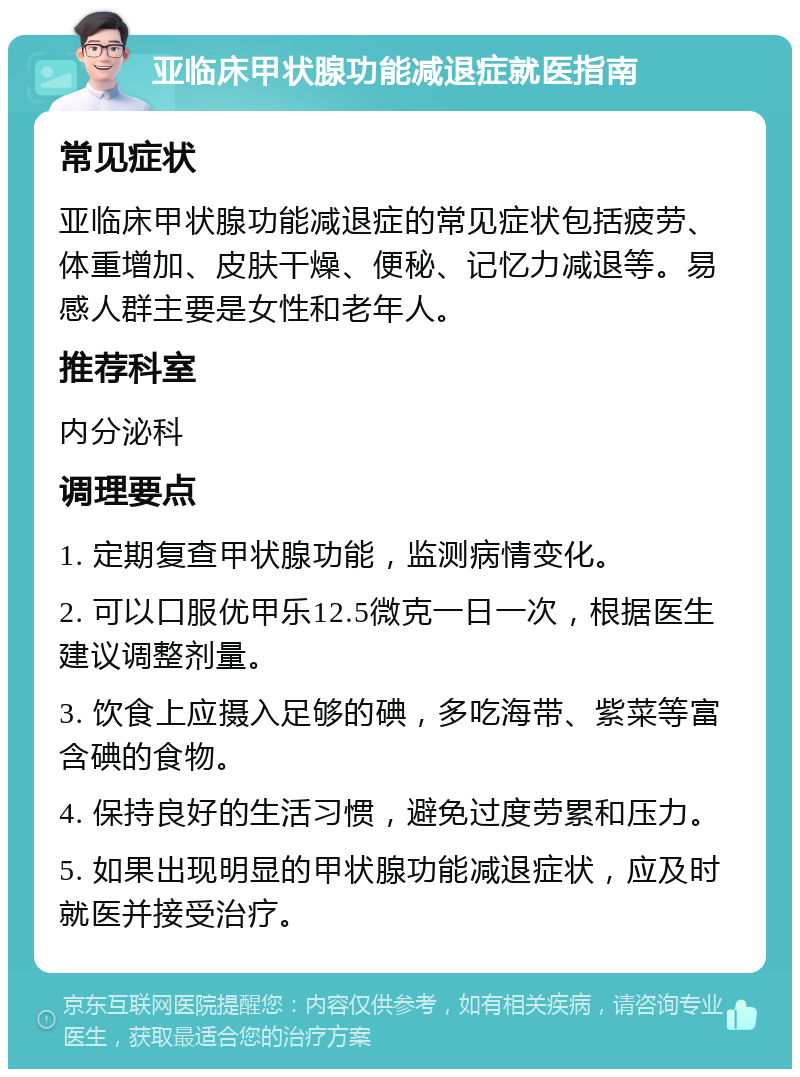 亚临床甲状腺功能减退症就医指南 常见症状 亚临床甲状腺功能减退症的常见症状包括疲劳、体重增加、皮肤干燥、便秘、记忆力减退等。易感人群主要是女性和老年人。 推荐科室 内分泌科 调理要点 1. 定期复查甲状腺功能，监测病情变化。 2. 可以口服优甲乐12.5微克一日一次，根据医生建议调整剂量。 3. 饮食上应摄入足够的碘，多吃海带、紫菜等富含碘的食物。 4. 保持良好的生活习惯，避免过度劳累和压力。 5. 如果出现明显的甲状腺功能减退症状，应及时就医并接受治疗。