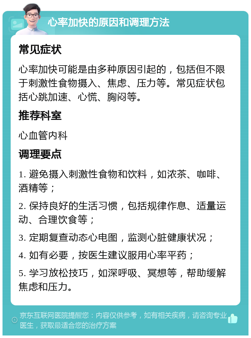 心率加快的原因和调理方法 常见症状 心率加快可能是由多种原因引起的，包括但不限于刺激性食物摄入、焦虑、压力等。常见症状包括心跳加速、心慌、胸闷等。 推荐科室 心血管内科 调理要点 1. 避免摄入刺激性食物和饮料，如浓茶、咖啡、酒精等； 2. 保持良好的生活习惯，包括规律作息、适量运动、合理饮食等； 3. 定期复查动态心电图，监测心脏健康状况； 4. 如有必要，按医生建议服用心率平药； 5. 学习放松技巧，如深呼吸、冥想等，帮助缓解焦虑和压力。