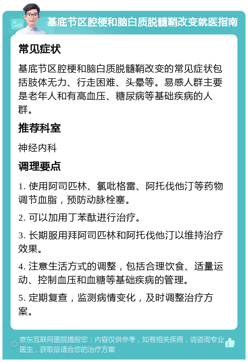 基底节区腔梗和脑白质脱髓鞘改变就医指南 常见症状 基底节区腔梗和脑白质脱髓鞘改变的常见症状包括肢体无力、行走困难、头晕等。易感人群主要是老年人和有高血压、糖尿病等基础疾病的人群。 推荐科室 神经内科 调理要点 1. 使用阿司匹林、氯吡格雷、阿托伐他汀等药物调节血脂，预防动脉栓塞。 2. 可以加用丁苯酞进行治疗。 3. 长期服用拜阿司匹林和阿托伐他汀以维持治疗效果。 4. 注意生活方式的调整，包括合理饮食、适量运动、控制血压和血糖等基础疾病的管理。 5. 定期复查，监测病情变化，及时调整治疗方案。