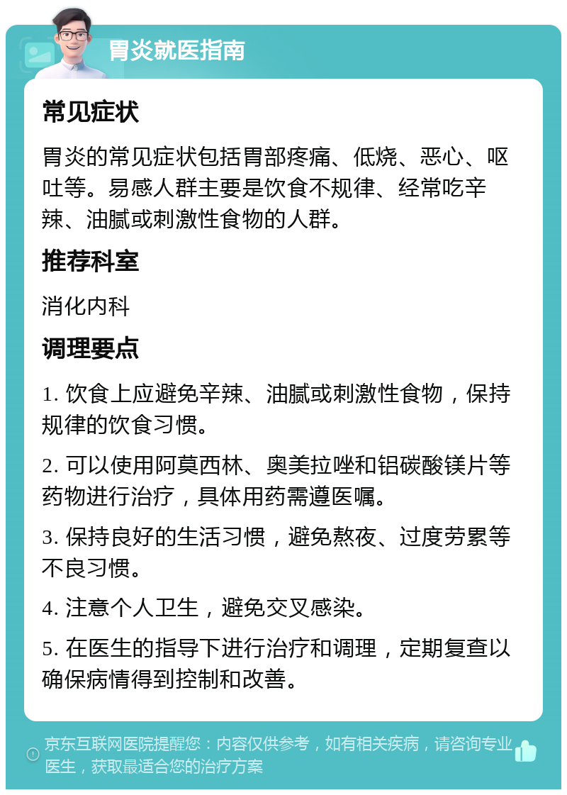 胃炎就医指南 常见症状 胃炎的常见症状包括胃部疼痛、低烧、恶心、呕吐等。易感人群主要是饮食不规律、经常吃辛辣、油腻或刺激性食物的人群。 推荐科室 消化内科 调理要点 1. 饮食上应避免辛辣、油腻或刺激性食物，保持规律的饮食习惯。 2. 可以使用阿莫西林、奥美拉唑和铝碳酸镁片等药物进行治疗，具体用药需遵医嘱。 3. 保持良好的生活习惯，避免熬夜、过度劳累等不良习惯。 4. 注意个人卫生，避免交叉感染。 5. 在医生的指导下进行治疗和调理，定期复查以确保病情得到控制和改善。