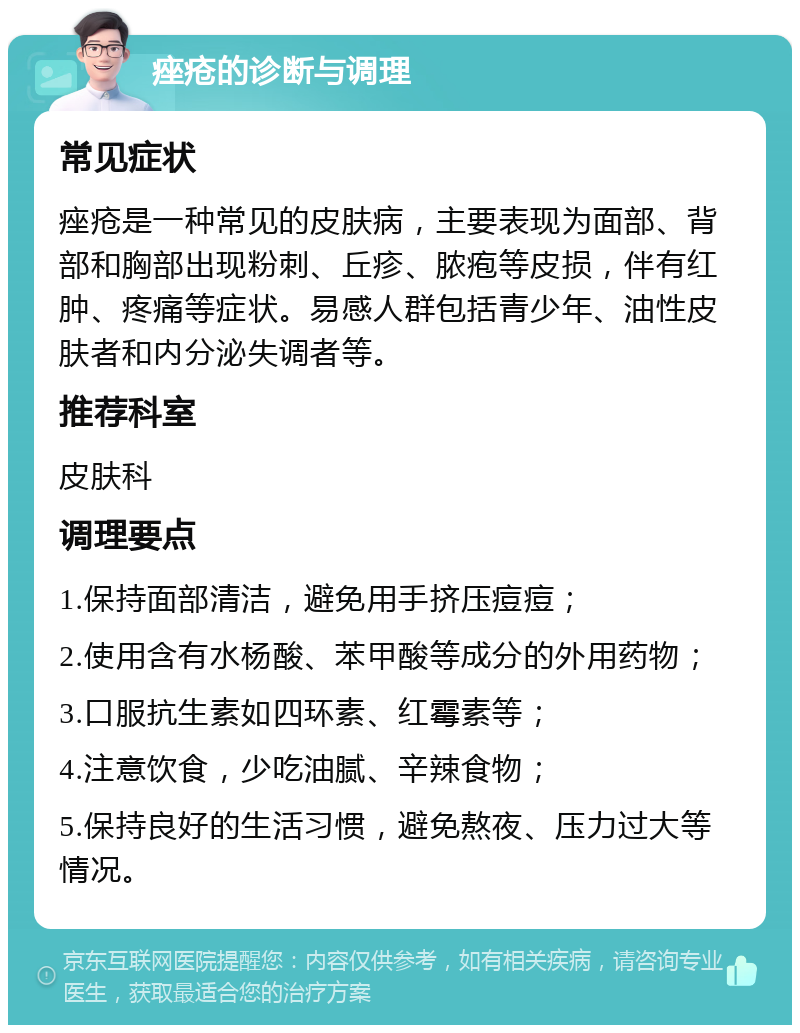 痤疮的诊断与调理 常见症状 痤疮是一种常见的皮肤病，主要表现为面部、背部和胸部出现粉刺、丘疹、脓疱等皮损，伴有红肿、疼痛等症状。易感人群包括青少年、油性皮肤者和内分泌失调者等。 推荐科室 皮肤科 调理要点 1.保持面部清洁，避免用手挤压痘痘； 2.使用含有水杨酸、苯甲酸等成分的外用药物； 3.口服抗生素如四环素、红霉素等； 4.注意饮食，少吃油腻、辛辣食物； 5.保持良好的生活习惯，避免熬夜、压力过大等情况。