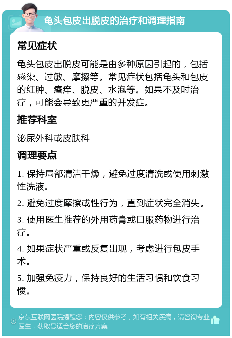 龟头包皮出脱皮的治疗和调理指南 常见症状 龟头包皮出脱皮可能是由多种原因引起的，包括感染、过敏、摩擦等。常见症状包括龟头和包皮的红肿、瘙痒、脱皮、水泡等。如果不及时治疗，可能会导致更严重的并发症。 推荐科室 泌尿外科或皮肤科 调理要点 1. 保持局部清洁干燥，避免过度清洗或使用刺激性洗液。 2. 避免过度摩擦或性行为，直到症状完全消失。 3. 使用医生推荐的外用药膏或口服药物进行治疗。 4. 如果症状严重或反复出现，考虑进行包皮手术。 5. 加强免疫力，保持良好的生活习惯和饮食习惯。