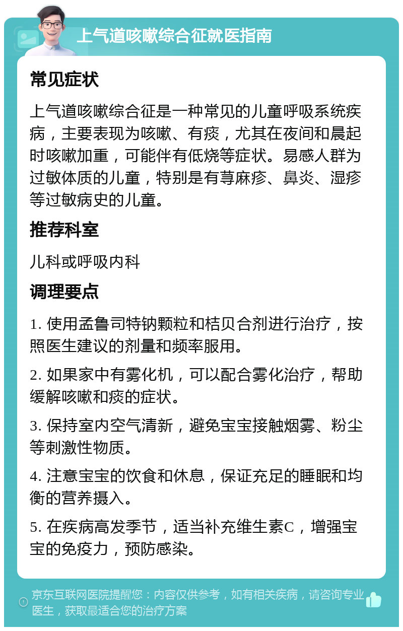 上气道咳嗽综合征就医指南 常见症状 上气道咳嗽综合征是一种常见的儿童呼吸系统疾病，主要表现为咳嗽、有痰，尤其在夜间和晨起时咳嗽加重，可能伴有低烧等症状。易感人群为过敏体质的儿童，特别是有荨麻疹、鼻炎、湿疹等过敏病史的儿童。 推荐科室 儿科或呼吸内科 调理要点 1. 使用孟鲁司特钠颗粒和桔贝合剂进行治疗，按照医生建议的剂量和频率服用。 2. 如果家中有雾化机，可以配合雾化治疗，帮助缓解咳嗽和痰的症状。 3. 保持室内空气清新，避免宝宝接触烟雾、粉尘等刺激性物质。 4. 注意宝宝的饮食和休息，保证充足的睡眠和均衡的营养摄入。 5. 在疾病高发季节，适当补充维生素C，增强宝宝的免疫力，预防感染。