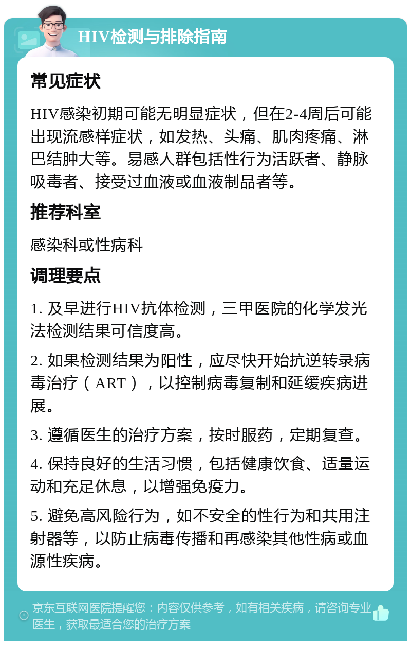 HIV检测与排除指南 常见症状 HIV感染初期可能无明显症状，但在2-4周后可能出现流感样症状，如发热、头痛、肌肉疼痛、淋巴结肿大等。易感人群包括性行为活跃者、静脉吸毒者、接受过血液或血液制品者等。 推荐科室 感染科或性病科 调理要点 1. 及早进行HIV抗体检测，三甲医院的化学发光法检测结果可信度高。 2. 如果检测结果为阳性，应尽快开始抗逆转录病毒治疗（ART），以控制病毒复制和延缓疾病进展。 3. 遵循医生的治疗方案，按时服药，定期复查。 4. 保持良好的生活习惯，包括健康饮食、适量运动和充足休息，以增强免疫力。 5. 避免高风险行为，如不安全的性行为和共用注射器等，以防止病毒传播和再感染其他性病或血源性疾病。