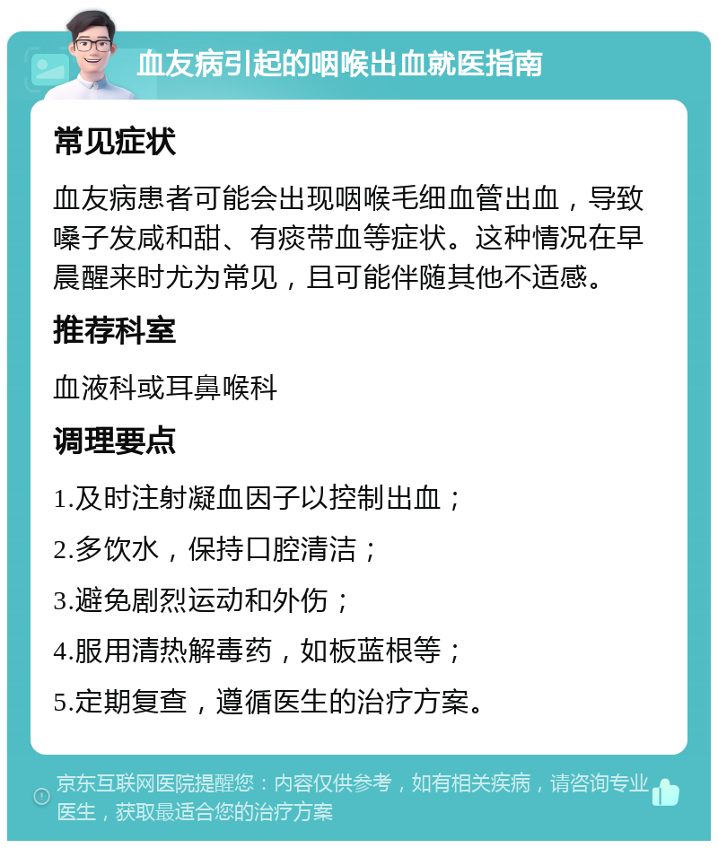 血友病引起的咽喉出血就医指南 常见症状 血友病患者可能会出现咽喉毛细血管出血，导致嗓子发咸和甜、有痰带血等症状。这种情况在早晨醒来时尤为常见，且可能伴随其他不适感。 推荐科室 血液科或耳鼻喉科 调理要点 1.及时注射凝血因子以控制出血； 2.多饮水，保持口腔清洁； 3.避免剧烈运动和外伤； 4.服用清热解毒药，如板蓝根等； 5.定期复查，遵循医生的治疗方案。