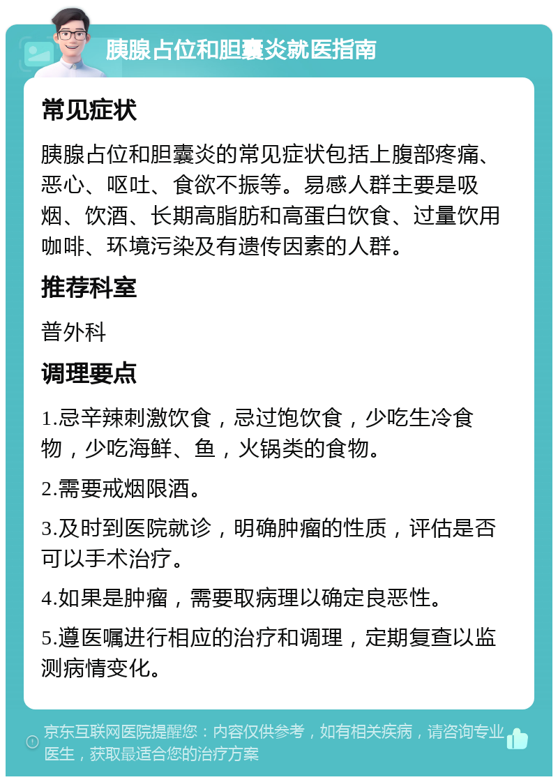 胰腺占位和胆囊炎就医指南 常见症状 胰腺占位和胆囊炎的常见症状包括上腹部疼痛、恶心、呕吐、食欲不振等。易感人群主要是吸烟、饮酒、长期高脂肪和高蛋白饮食、过量饮用咖啡、环境污染及有遗传因素的人群。 推荐科室 普外科 调理要点 1.忌辛辣刺激饮食，忌过饱饮食，少吃生冷食物，少吃海鲜、鱼，火锅类的食物。 2.需要戒烟限酒。 3.及时到医院就诊，明确肿瘤的性质，评估是否可以手术治疗。 4.如果是肿瘤，需要取病理以确定良恶性。 5.遵医嘱进行相应的治疗和调理，定期复查以监测病情变化。