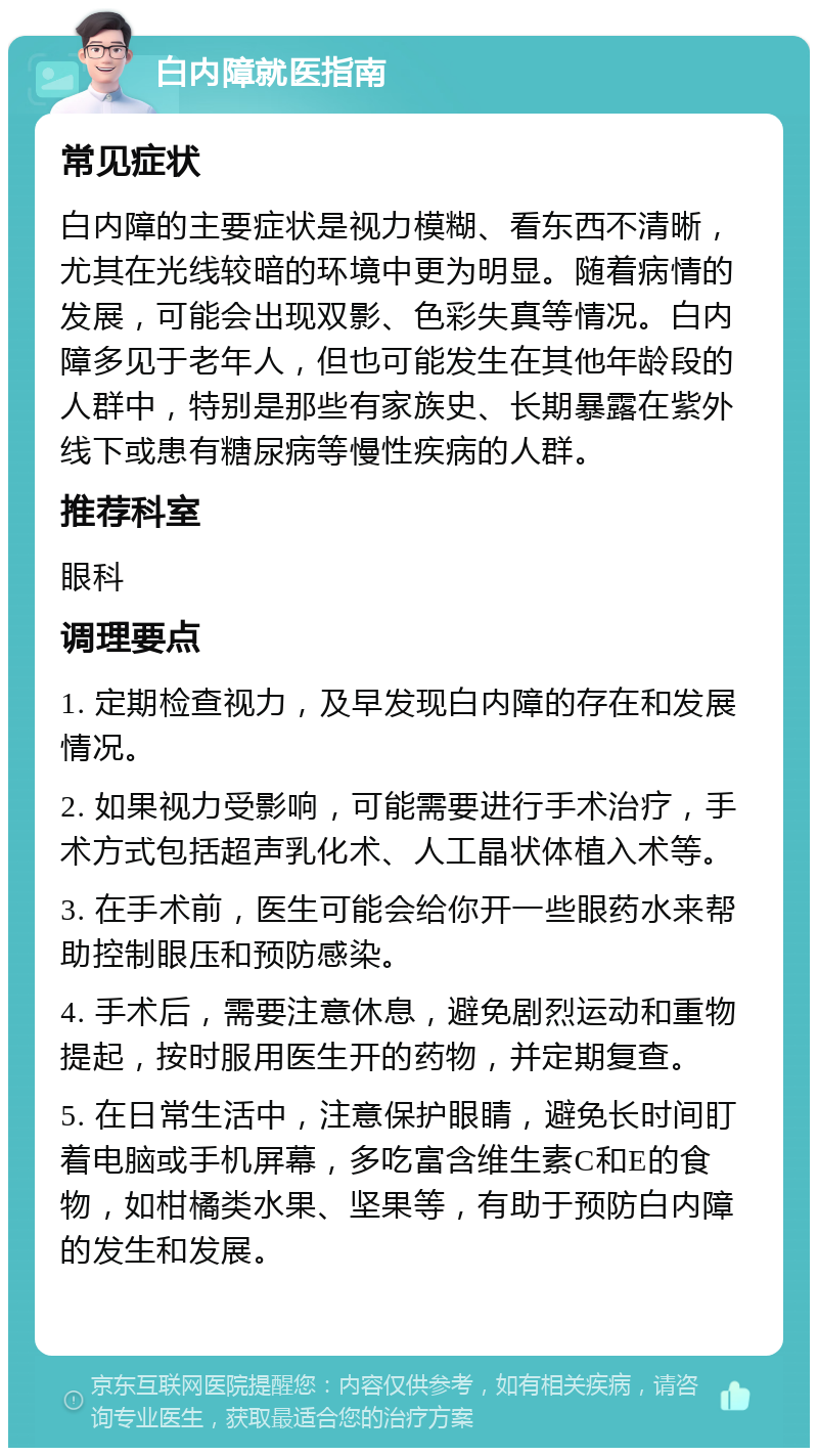 白内障就医指南 常见症状 白内障的主要症状是视力模糊、看东西不清晰，尤其在光线较暗的环境中更为明显。随着病情的发展，可能会出现双影、色彩失真等情况。白内障多见于老年人，但也可能发生在其他年龄段的人群中，特别是那些有家族史、长期暴露在紫外线下或患有糖尿病等慢性疾病的人群。 推荐科室 眼科 调理要点 1. 定期检查视力，及早发现白内障的存在和发展情况。 2. 如果视力受影响，可能需要进行手术治疗，手术方式包括超声乳化术、人工晶状体植入术等。 3. 在手术前，医生可能会给你开一些眼药水来帮助控制眼压和预防感染。 4. 手术后，需要注意休息，避免剧烈运动和重物提起，按时服用医生开的药物，并定期复查。 5. 在日常生活中，注意保护眼睛，避免长时间盯着电脑或手机屏幕，多吃富含维生素C和E的食物，如柑橘类水果、坚果等，有助于预防白内障的发生和发展。