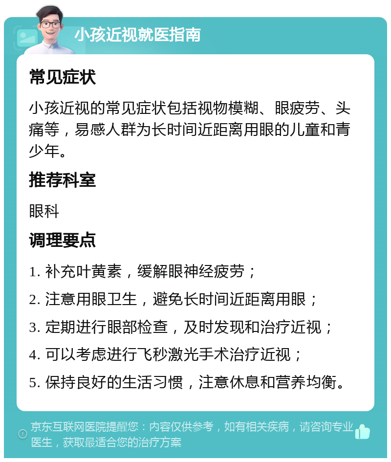 小孩近视就医指南 常见症状 小孩近视的常见症状包括视物模糊、眼疲劳、头痛等，易感人群为长时间近距离用眼的儿童和青少年。 推荐科室 眼科 调理要点 1. 补充叶黄素，缓解眼神经疲劳； 2. 注意用眼卫生，避免长时间近距离用眼； 3. 定期进行眼部检查，及时发现和治疗近视； 4. 可以考虑进行飞秒激光手术治疗近视； 5. 保持良好的生活习惯，注意休息和营养均衡。