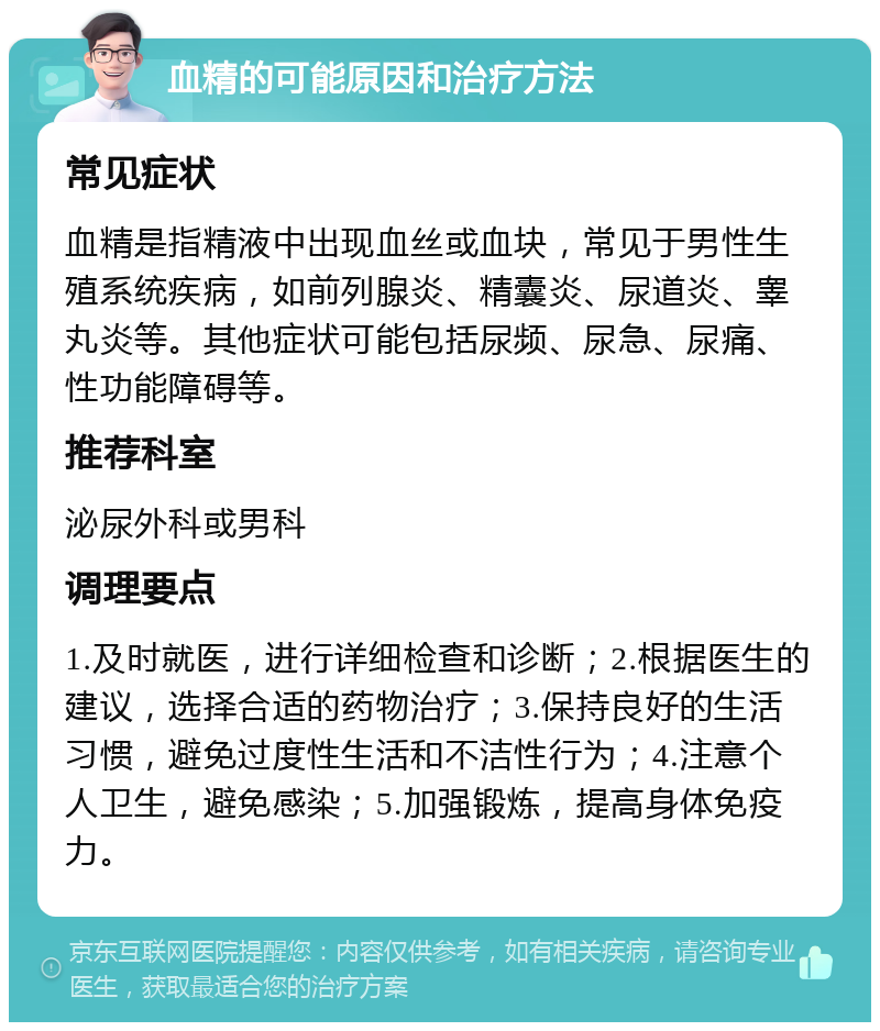 血精的可能原因和治疗方法 常见症状 血精是指精液中出现血丝或血块，常见于男性生殖系统疾病，如前列腺炎、精囊炎、尿道炎、睾丸炎等。其他症状可能包括尿频、尿急、尿痛、性功能障碍等。 推荐科室 泌尿外科或男科 调理要点 1.及时就医，进行详细检查和诊断；2.根据医生的建议，选择合适的药物治疗；3.保持良好的生活习惯，避免过度性生活和不洁性行为；4.注意个人卫生，避免感染；5.加强锻炼，提高身体免疫力。