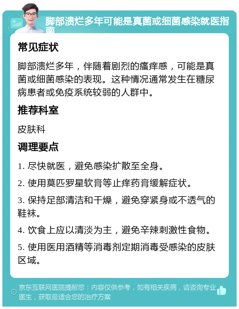 脚部溃烂多年可能是真菌或细菌感染就医指南 常见症状 脚部溃烂多年，伴随着剧烈的瘙痒感，可能是真菌或细菌感染的表现。这种情况通常发生在糖尿病患者或免疫系统较弱的人群中。 推荐科室 皮肤科 调理要点 1. 尽快就医，避免感染扩散至全身。 2. 使用莫匹罗星软膏等止痒药膏缓解症状。 3. 保持足部清洁和干燥，避免穿紧身或不透气的鞋袜。 4. 饮食上应以清淡为主，避免辛辣刺激性食物。 5. 使用医用酒精等消毒剂定期消毒受感染的皮肤区域。