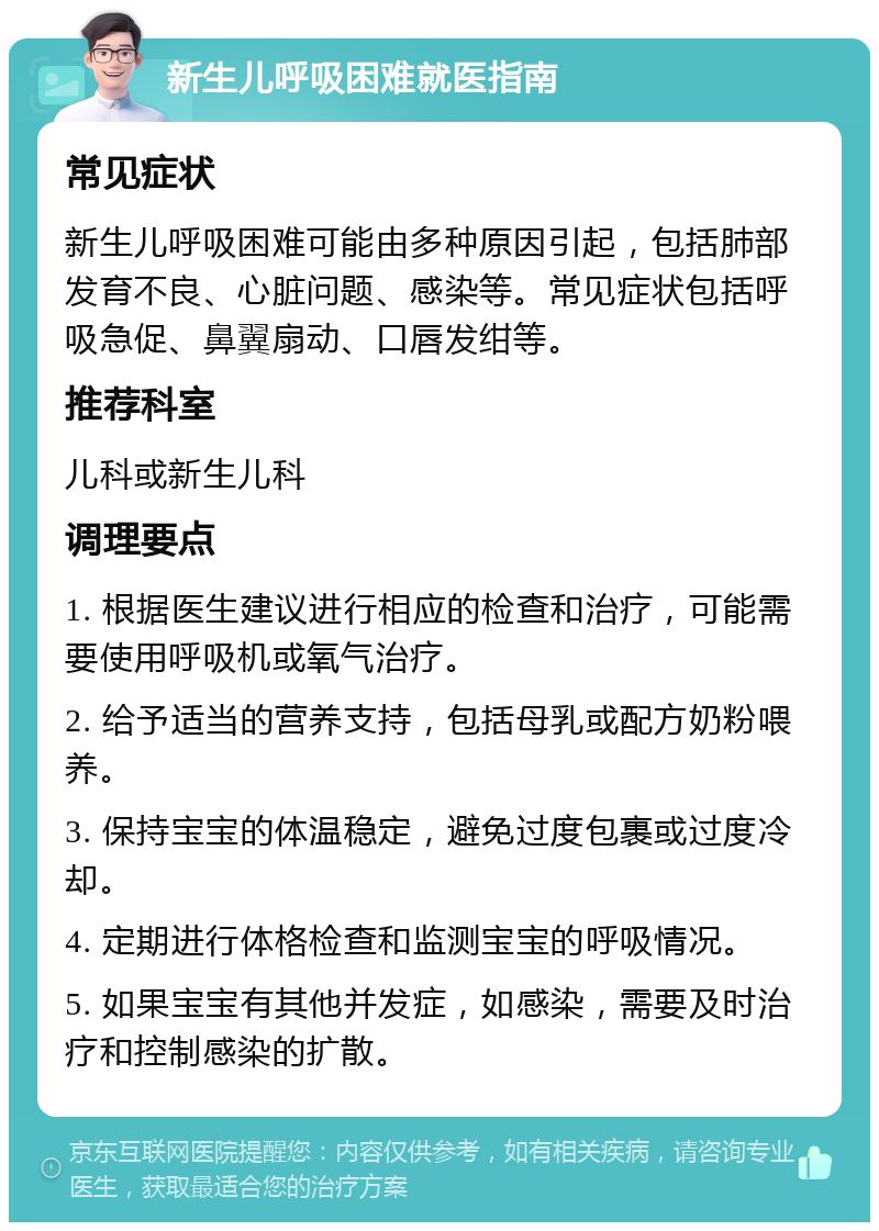 新生儿呼吸困难就医指南 常见症状 新生儿呼吸困难可能由多种原因引起，包括肺部发育不良、心脏问题、感染等。常见症状包括呼吸急促、鼻翼扇动、口唇发绀等。 推荐科室 儿科或新生儿科 调理要点 1. 根据医生建议进行相应的检查和治疗，可能需要使用呼吸机或氧气治疗。 2. 给予适当的营养支持，包括母乳或配方奶粉喂养。 3. 保持宝宝的体温稳定，避免过度包裹或过度冷却。 4. 定期进行体格检查和监测宝宝的呼吸情况。 5. 如果宝宝有其他并发症，如感染，需要及时治疗和控制感染的扩散。