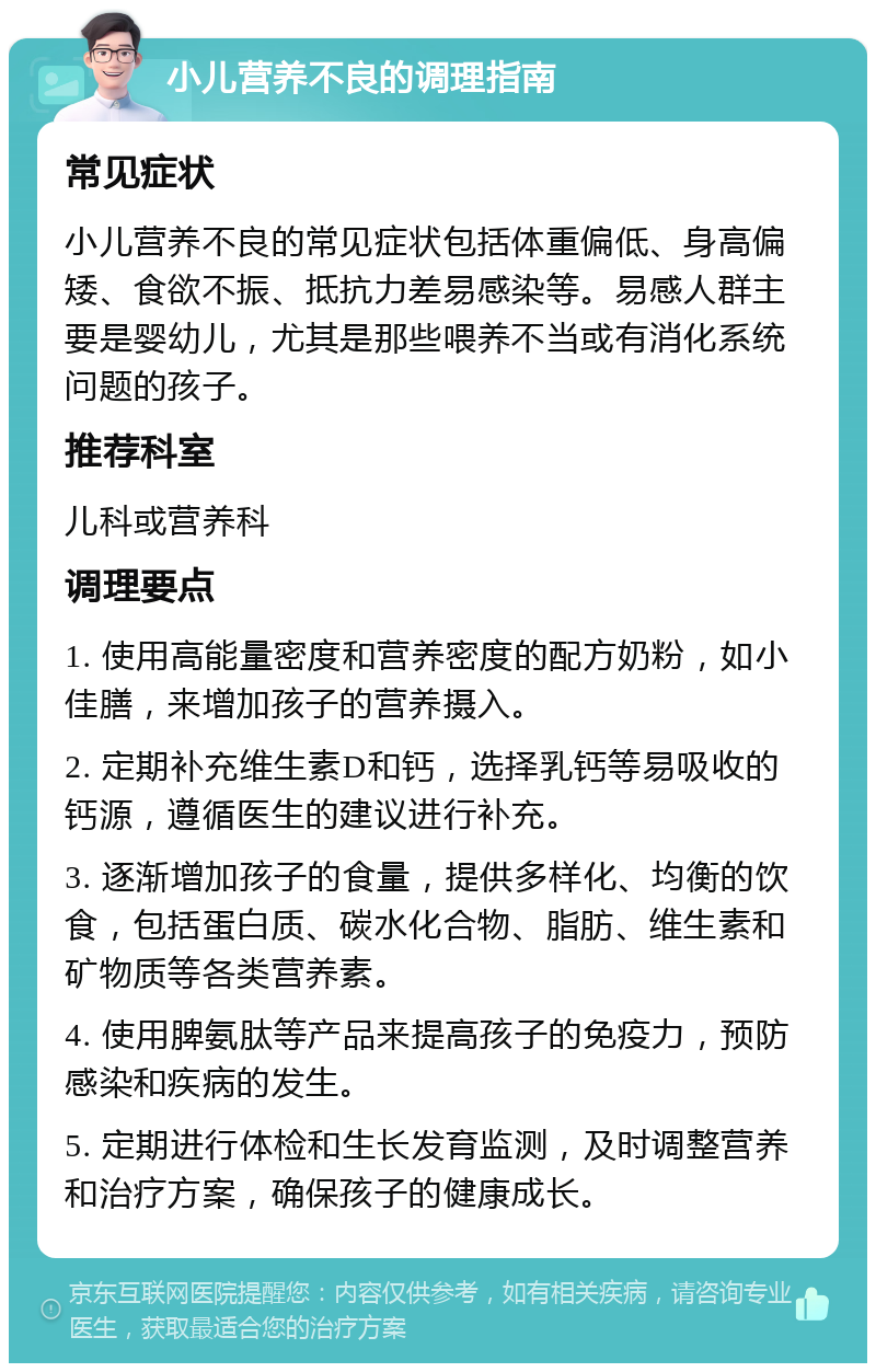 小儿营养不良的调理指南 常见症状 小儿营养不良的常见症状包括体重偏低、身高偏矮、食欲不振、抵抗力差易感染等。易感人群主要是婴幼儿，尤其是那些喂养不当或有消化系统问题的孩子。 推荐科室 儿科或营养科 调理要点 1. 使用高能量密度和营养密度的配方奶粉，如小佳膳，来增加孩子的营养摄入。 2. 定期补充维生素D和钙，选择乳钙等易吸收的钙源，遵循医生的建议进行补充。 3. 逐渐增加孩子的食量，提供多样化、均衡的饮食，包括蛋白质、碳水化合物、脂肪、维生素和矿物质等各类营养素。 4. 使用脾氨肽等产品来提高孩子的免疫力，预防感染和疾病的发生。 5. 定期进行体检和生长发育监测，及时调整营养和治疗方案，确保孩子的健康成长。