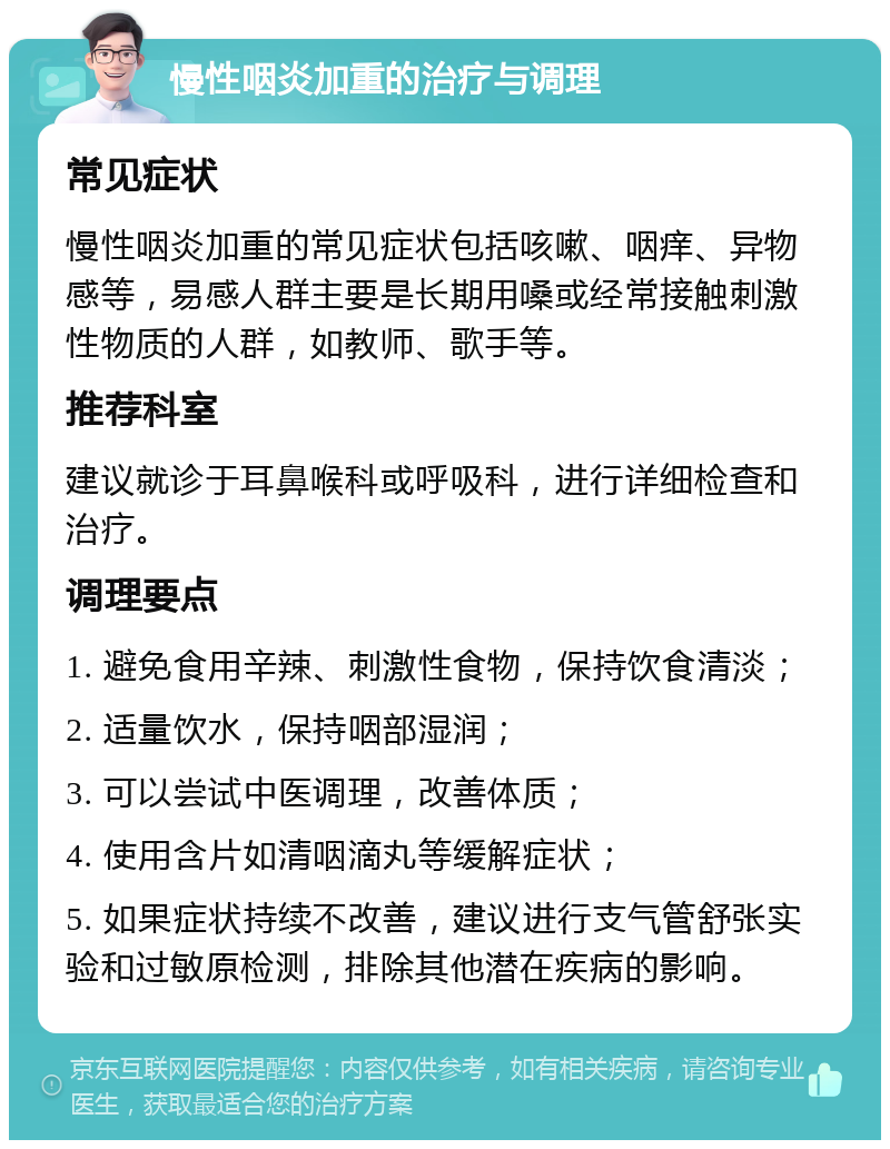 慢性咽炎加重的治疗与调理 常见症状 慢性咽炎加重的常见症状包括咳嗽、咽痒、异物感等，易感人群主要是长期用嗓或经常接触刺激性物质的人群，如教师、歌手等。 推荐科室 建议就诊于耳鼻喉科或呼吸科，进行详细检查和治疗。 调理要点 1. 避免食用辛辣、刺激性食物，保持饮食清淡； 2. 适量饮水，保持咽部湿润； 3. 可以尝试中医调理，改善体质； 4. 使用含片如清咽滴丸等缓解症状； 5. 如果症状持续不改善，建议进行支气管舒张实验和过敏原检测，排除其他潜在疾病的影响。