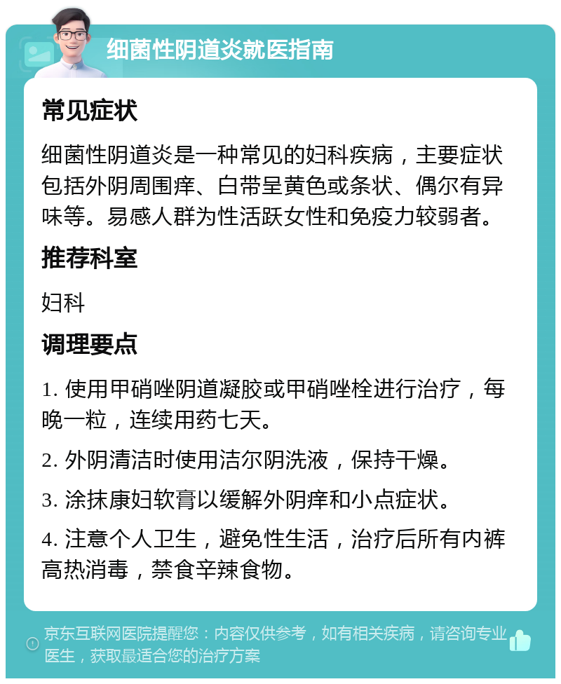 细菌性阴道炎就医指南 常见症状 细菌性阴道炎是一种常见的妇科疾病，主要症状包括外阴周围痒、白带呈黄色或条状、偶尔有异味等。易感人群为性活跃女性和免疫力较弱者。 推荐科室 妇科 调理要点 1. 使用甲硝唑阴道凝胶或甲硝唑栓进行治疗，每晚一粒，连续用药七天。 2. 外阴清洁时使用洁尔阴洗液，保持干燥。 3. 涂抹康妇软膏以缓解外阴痒和小点症状。 4. 注意个人卫生，避免性生活，治疗后所有内裤高热消毒，禁食辛辣食物。