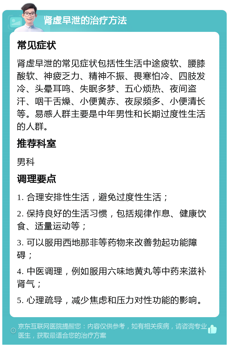 肾虚早泄的治疗方法 常见症状 肾虚早泄的常见症状包括性生活中途疲软、腰膝酸软、神疲乏力、精神不振、畏寒怕冷、四肢发冷、头晕耳鸣、失眠多梦、五心烦热、夜间盗汗、咽干舌燥、小便黄赤、夜尿频多、小便清长等。易感人群主要是中年男性和长期过度性生活的人群。 推荐科室 男科 调理要点 1. 合理安排性生活，避免过度性生活； 2. 保持良好的生活习惯，包括规律作息、健康饮食、适量运动等； 3. 可以服用西地那非等药物来改善勃起功能障碍； 4. 中医调理，例如服用六味地黄丸等中药来滋补肾气； 5. 心理疏导，减少焦虑和压力对性功能的影响。