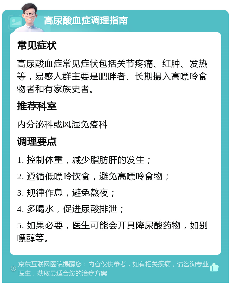 高尿酸血症调理指南 常见症状 高尿酸血症常见症状包括关节疼痛、红肿、发热等，易感人群主要是肥胖者、长期摄入高嘌呤食物者和有家族史者。 推荐科室 内分泌科或风湿免疫科 调理要点 1. 控制体重，减少脂肪肝的发生； 2. 遵循低嘌呤饮食，避免高嘌呤食物； 3. 规律作息，避免熬夜； 4. 多喝水，促进尿酸排泄； 5. 如果必要，医生可能会开具降尿酸药物，如别嘌醇等。