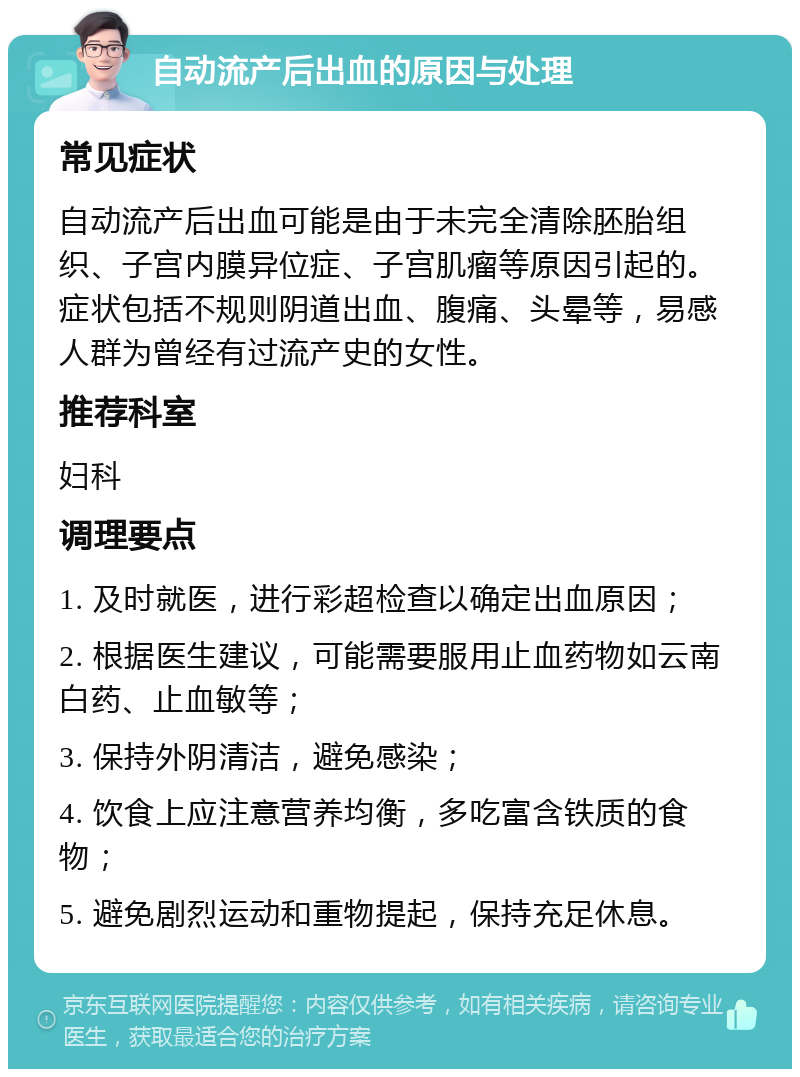 自动流产后出血的原因与处理 常见症状 自动流产后出血可能是由于未完全清除胚胎组织、子宫内膜异位症、子宫肌瘤等原因引起的。症状包括不规则阴道出血、腹痛、头晕等，易感人群为曾经有过流产史的女性。 推荐科室 妇科 调理要点 1. 及时就医，进行彩超检查以确定出血原因； 2. 根据医生建议，可能需要服用止血药物如云南白药、止血敏等； 3. 保持外阴清洁，避免感染； 4. 饮食上应注意营养均衡，多吃富含铁质的食物； 5. 避免剧烈运动和重物提起，保持充足休息。