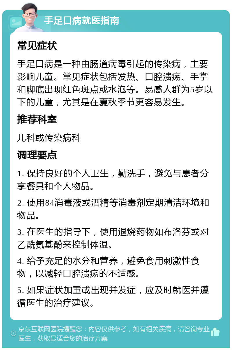 手足口病就医指南 常见症状 手足口病是一种由肠道病毒引起的传染病，主要影响儿童。常见症状包括发热、口腔溃疡、手掌和脚底出现红色斑点或水泡等。易感人群为5岁以下的儿童，尤其是在夏秋季节更容易发生。 推荐科室 儿科或传染病科 调理要点 1. 保持良好的个人卫生，勤洗手，避免与患者分享餐具和个人物品。 2. 使用84消毒液或酒精等消毒剂定期清洁环境和物品。 3. 在医生的指导下，使用退烧药物如布洛芬或对乙酰氨基酚来控制体温。 4. 给予充足的水分和营养，避免食用刺激性食物，以减轻口腔溃疡的不适感。 5. 如果症状加重或出现并发症，应及时就医并遵循医生的治疗建议。