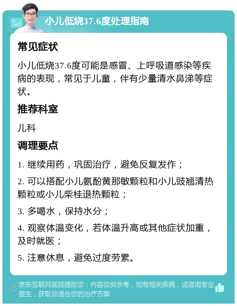 小儿低烧37.6度处理指南 常见症状 小儿低烧37.6度可能是感冒、上呼吸道感染等疾病的表现，常见于儿童，伴有少量清水鼻涕等症状。 推荐科室 儿科 调理要点 1. 继续用药，巩固治疗，避免反复发作； 2. 可以搭配小儿氨酚黄那敏颗粒和小儿豉翘清热颗粒或小儿柴桂退热颗粒； 3. 多喝水，保持水分； 4. 观察体温变化，若体温升高或其他症状加重，及时就医； 5. 注意休息，避免过度劳累。