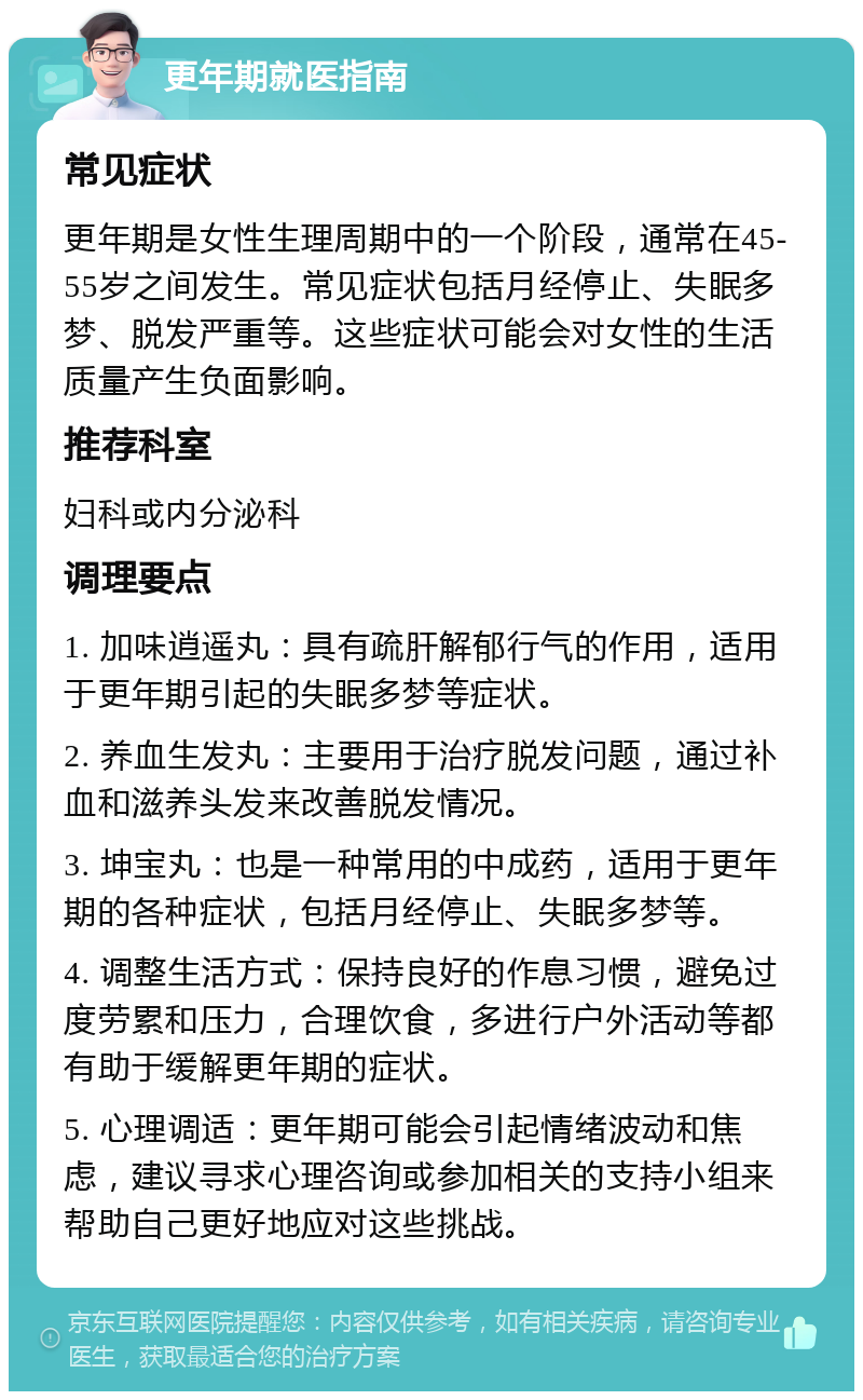 更年期就医指南 常见症状 更年期是女性生理周期中的一个阶段，通常在45-55岁之间发生。常见症状包括月经停止、失眠多梦、脱发严重等。这些症状可能会对女性的生活质量产生负面影响。 推荐科室 妇科或内分泌科 调理要点 1. 加味逍遥丸：具有疏肝解郁行气的作用，适用于更年期引起的失眠多梦等症状。 2. 养血生发丸：主要用于治疗脱发问题，通过补血和滋养头发来改善脱发情况。 3. 坤宝丸：也是一种常用的中成药，适用于更年期的各种症状，包括月经停止、失眠多梦等。 4. 调整生活方式：保持良好的作息习惯，避免过度劳累和压力，合理饮食，多进行户外活动等都有助于缓解更年期的症状。 5. 心理调适：更年期可能会引起情绪波动和焦虑，建议寻求心理咨询或参加相关的支持小组来帮助自己更好地应对这些挑战。