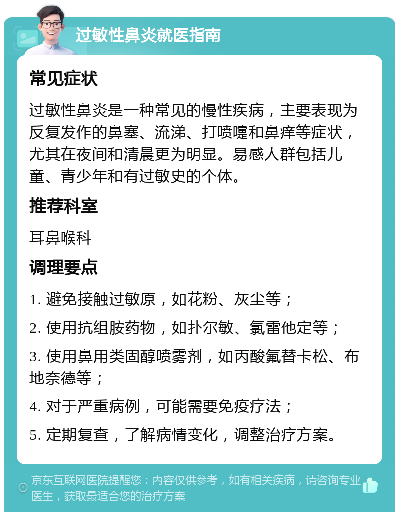 过敏性鼻炎就医指南 常见症状 过敏性鼻炎是一种常见的慢性疾病，主要表现为反复发作的鼻塞、流涕、打喷嚏和鼻痒等症状，尤其在夜间和清晨更为明显。易感人群包括儿童、青少年和有过敏史的个体。 推荐科室 耳鼻喉科 调理要点 1. 避免接触过敏原，如花粉、灰尘等； 2. 使用抗组胺药物，如扑尔敏、氯雷他定等； 3. 使用鼻用类固醇喷雾剂，如丙酸氟替卡松、布地奈德等； 4. 对于严重病例，可能需要免疫疗法； 5. 定期复查，了解病情变化，调整治疗方案。