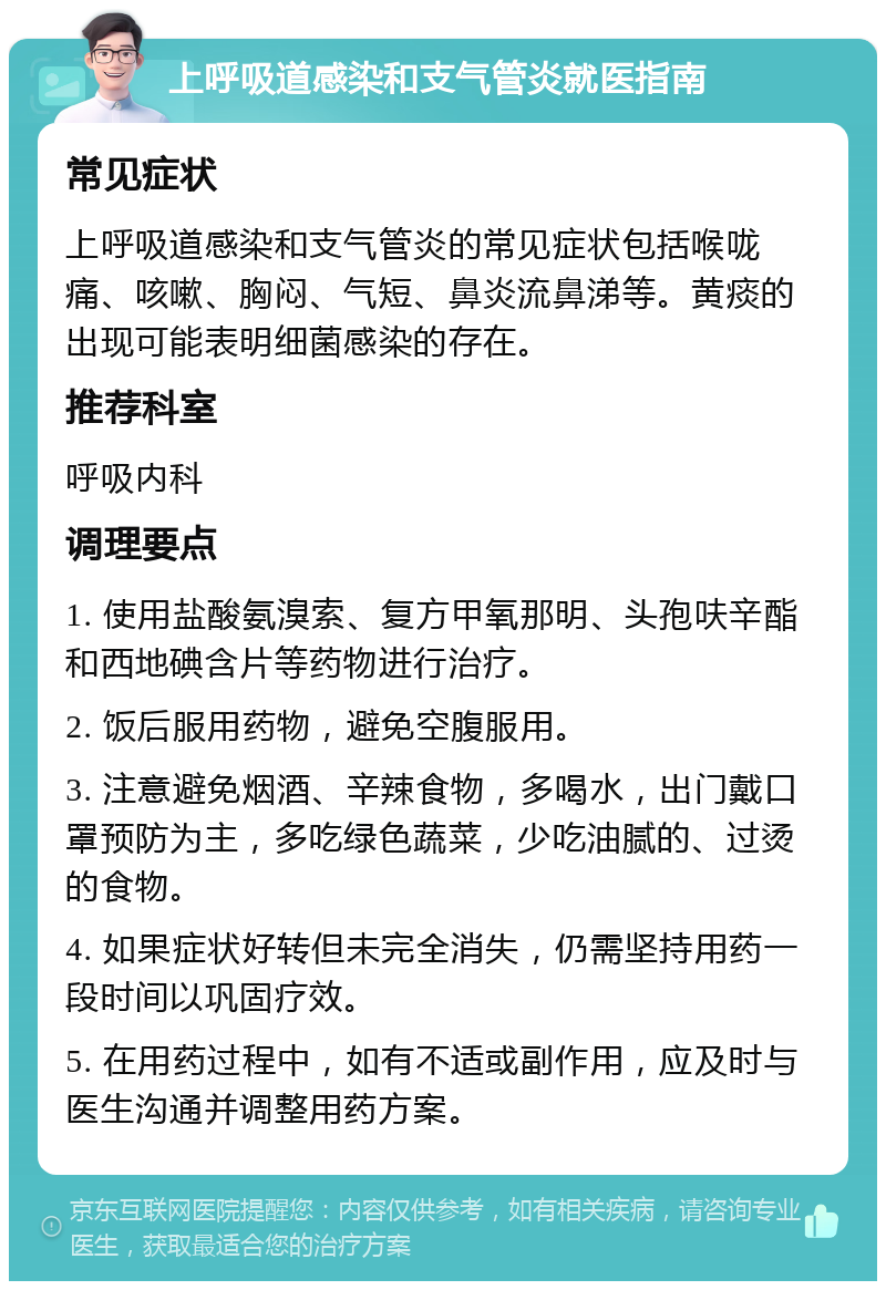 上呼吸道感染和支气管炎就医指南 常见症状 上呼吸道感染和支气管炎的常见症状包括喉咙痛、咳嗽、胸闷、气短、鼻炎流鼻涕等。黄痰的出现可能表明细菌感染的存在。 推荐科室 呼吸内科 调理要点 1. 使用盐酸氨溴索、复方甲氧那明、头孢呋辛酯和西地碘含片等药物进行治疗。 2. 饭后服用药物，避免空腹服用。 3. 注意避免烟酒、辛辣食物，多喝水，出门戴口罩预防为主，多吃绿色蔬菜，少吃油腻的、过烫的食物。 4. 如果症状好转但未完全消失，仍需坚持用药一段时间以巩固疗效。 5. 在用药过程中，如有不适或副作用，应及时与医生沟通并调整用药方案。