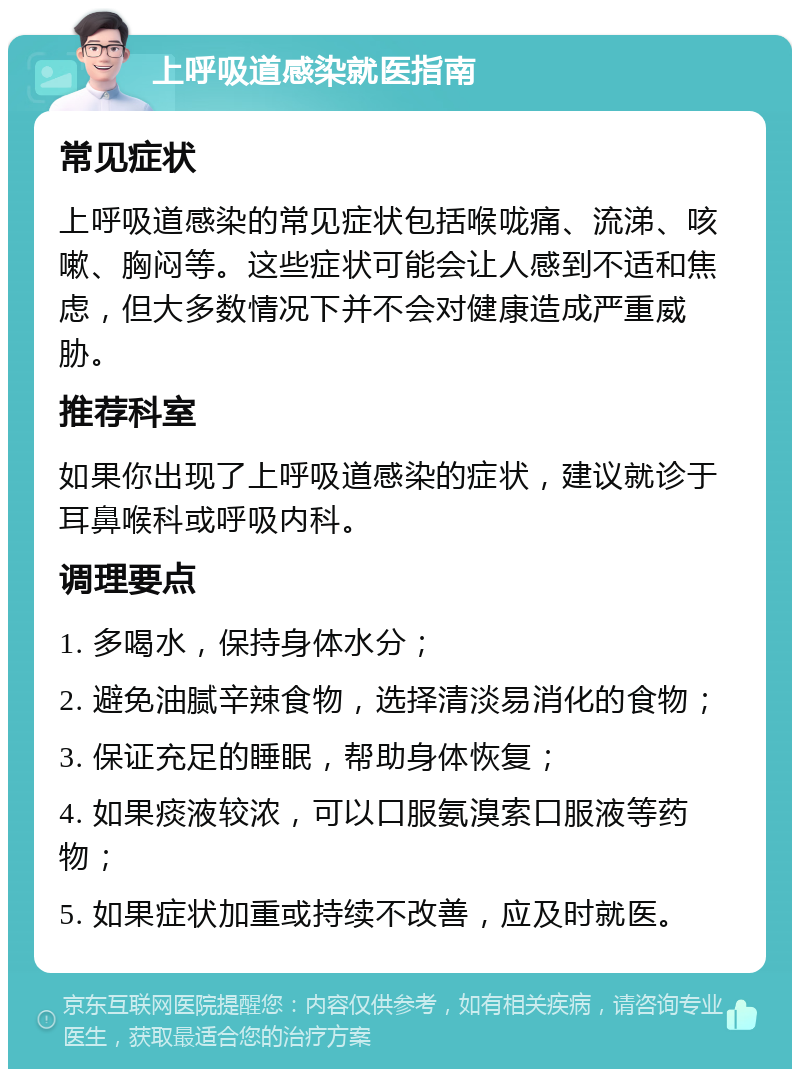 上呼吸道感染就医指南 常见症状 上呼吸道感染的常见症状包括喉咙痛、流涕、咳嗽、胸闷等。这些症状可能会让人感到不适和焦虑，但大多数情况下并不会对健康造成严重威胁。 推荐科室 如果你出现了上呼吸道感染的症状，建议就诊于耳鼻喉科或呼吸内科。 调理要点 1. 多喝水，保持身体水分； 2. 避免油腻辛辣食物，选择清淡易消化的食物； 3. 保证充足的睡眠，帮助身体恢复； 4. 如果痰液较浓，可以口服氨溴索口服液等药物； 5. 如果症状加重或持续不改善，应及时就医。