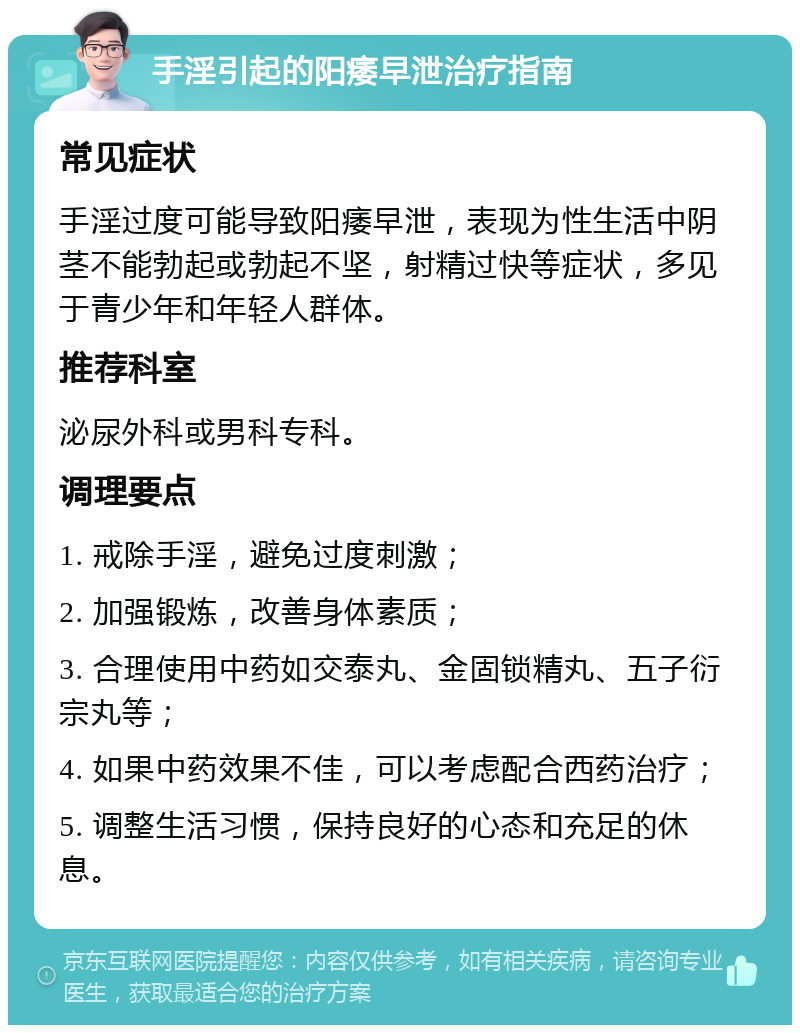 手淫引起的阳痿早泄治疗指南 常见症状 手淫过度可能导致阳痿早泄，表现为性生活中阴茎不能勃起或勃起不坚，射精过快等症状，多见于青少年和年轻人群体。 推荐科室 泌尿外科或男科专科。 调理要点 1. 戒除手淫，避免过度刺激； 2. 加强锻炼，改善身体素质； 3. 合理使用中药如交泰丸、金固锁精丸、五子衍宗丸等； 4. 如果中药效果不佳，可以考虑配合西药治疗； 5. 调整生活习惯，保持良好的心态和充足的休息。