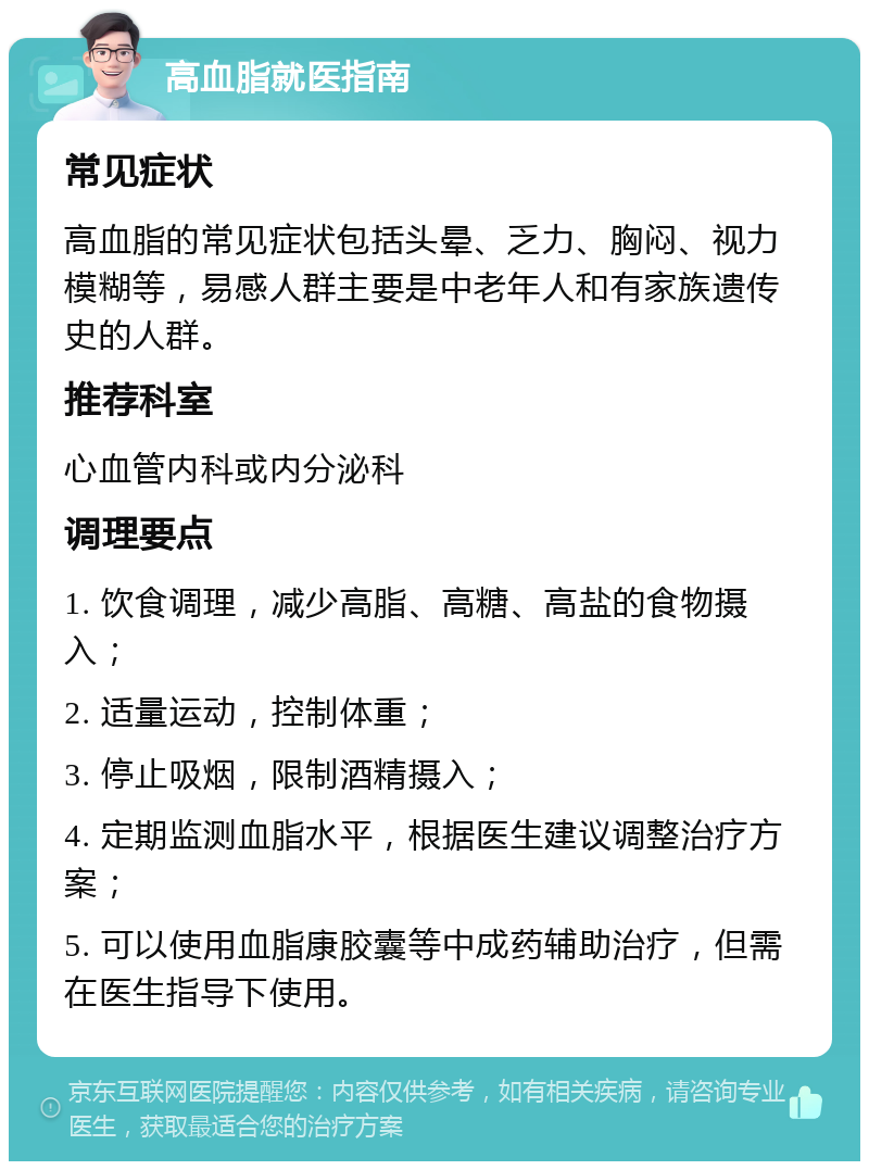 高血脂就医指南 常见症状 高血脂的常见症状包括头晕、乏力、胸闷、视力模糊等，易感人群主要是中老年人和有家族遗传史的人群。 推荐科室 心血管内科或内分泌科 调理要点 1. 饮食调理，减少高脂、高糖、高盐的食物摄入； 2. 适量运动，控制体重； 3. 停止吸烟，限制酒精摄入； 4. 定期监测血脂水平，根据医生建议调整治疗方案； 5. 可以使用血脂康胶囊等中成药辅助治疗，但需在医生指导下使用。