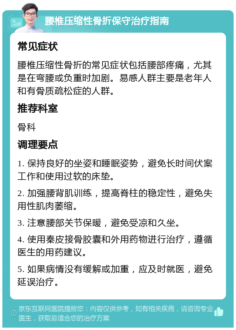 腰椎压缩性骨折保守治疗指南 常见症状 腰椎压缩性骨折的常见症状包括腰部疼痛，尤其是在弯腰或负重时加剧。易感人群主要是老年人和有骨质疏松症的人群。 推荐科室 骨科 调理要点 1. 保持良好的坐姿和睡眠姿势，避免长时间伏案工作和使用过软的床垫。 2. 加强腰背肌训练，提高脊柱的稳定性，避免失用性肌肉萎缩。 3. 注意腰部关节保暖，避免受凉和久坐。 4. 使用秦皮接骨胶囊和外用药物进行治疗，遵循医生的用药建议。 5. 如果病情没有缓解或加重，应及时就医，避免延误治疗。