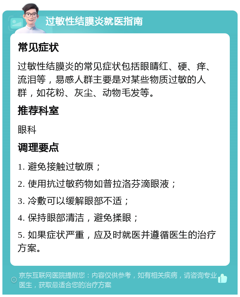 过敏性结膜炎就医指南 常见症状 过敏性结膜炎的常见症状包括眼睛红、硬、痒、流泪等，易感人群主要是对某些物质过敏的人群，如花粉、灰尘、动物毛发等。 推荐科室 眼科 调理要点 1. 避免接触过敏原； 2. 使用抗过敏药物如普拉洛芬滴眼液； 3. 冷敷可以缓解眼部不适； 4. 保持眼部清洁，避免揉眼； 5. 如果症状严重，应及时就医并遵循医生的治疗方案。