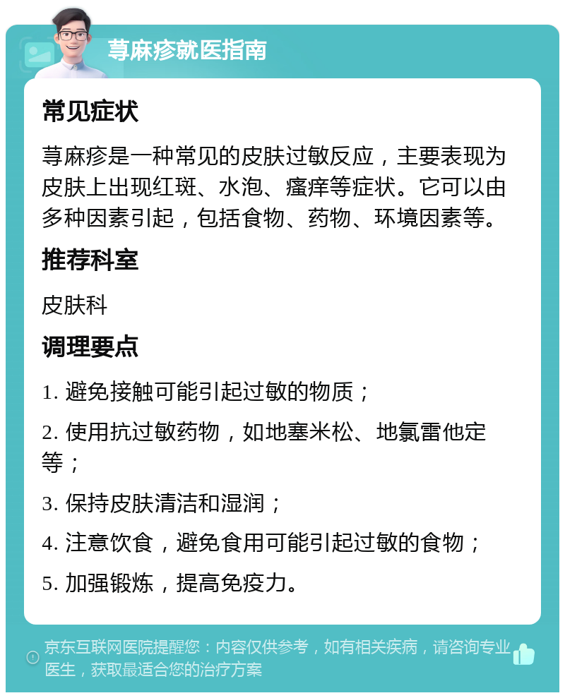 荨麻疹就医指南 常见症状 荨麻疹是一种常见的皮肤过敏反应，主要表现为皮肤上出现红斑、水泡、瘙痒等症状。它可以由多种因素引起，包括食物、药物、环境因素等。 推荐科室 皮肤科 调理要点 1. 避免接触可能引起过敏的物质； 2. 使用抗过敏药物，如地塞米松、地氯雷他定等； 3. 保持皮肤清洁和湿润； 4. 注意饮食，避免食用可能引起过敏的食物； 5. 加强锻炼，提高免疫力。