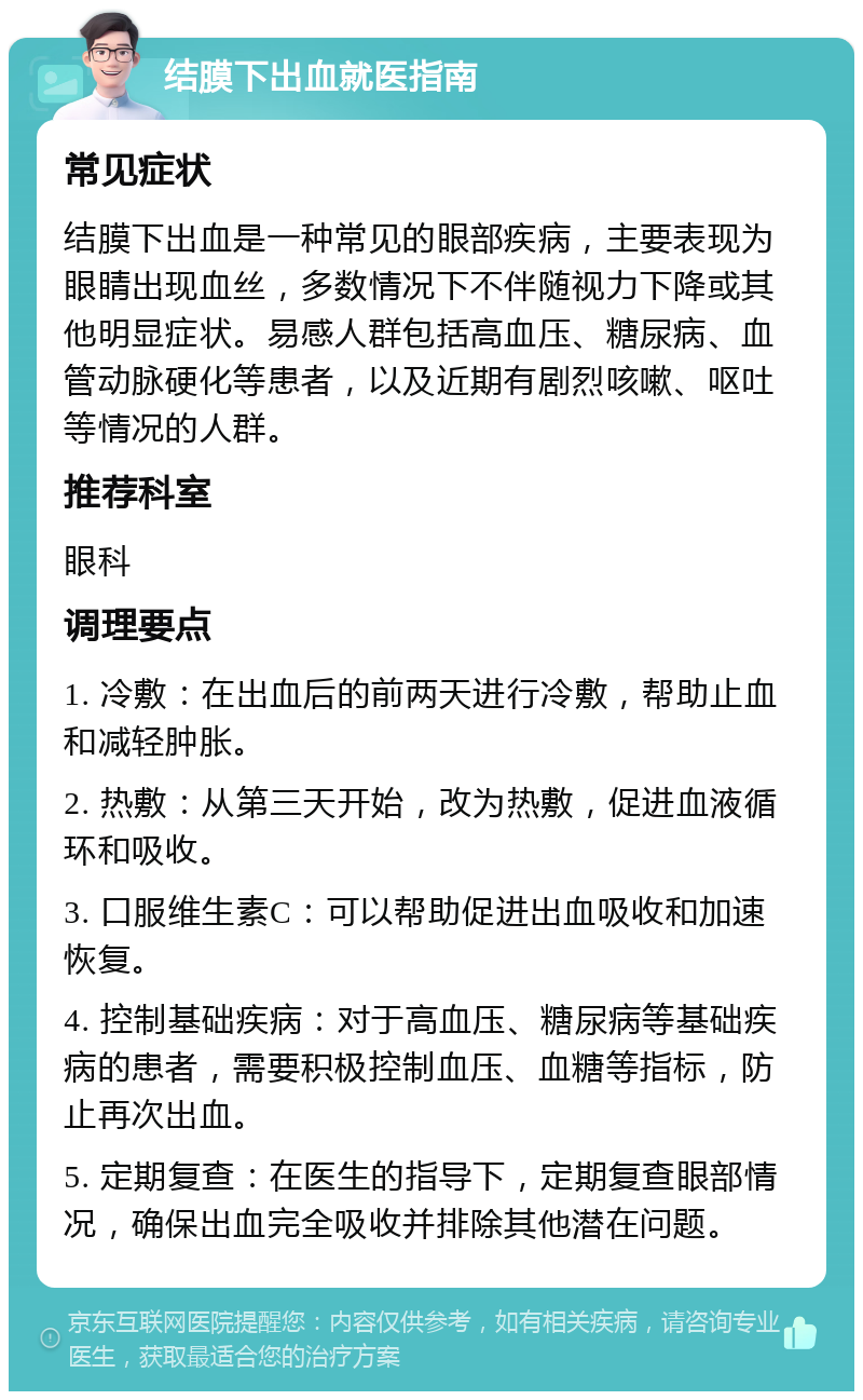 结膜下出血就医指南 常见症状 结膜下出血是一种常见的眼部疾病，主要表现为眼睛出现血丝，多数情况下不伴随视力下降或其他明显症状。易感人群包括高血压、糖尿病、血管动脉硬化等患者，以及近期有剧烈咳嗽、呕吐等情况的人群。 推荐科室 眼科 调理要点 1. 冷敷：在出血后的前两天进行冷敷，帮助止血和减轻肿胀。 2. 热敷：从第三天开始，改为热敷，促进血液循环和吸收。 3. 口服维生素C：可以帮助促进出血吸收和加速恢复。 4. 控制基础疾病：对于高血压、糖尿病等基础疾病的患者，需要积极控制血压、血糖等指标，防止再次出血。 5. 定期复查：在医生的指导下，定期复查眼部情况，确保出血完全吸收并排除其他潜在问题。