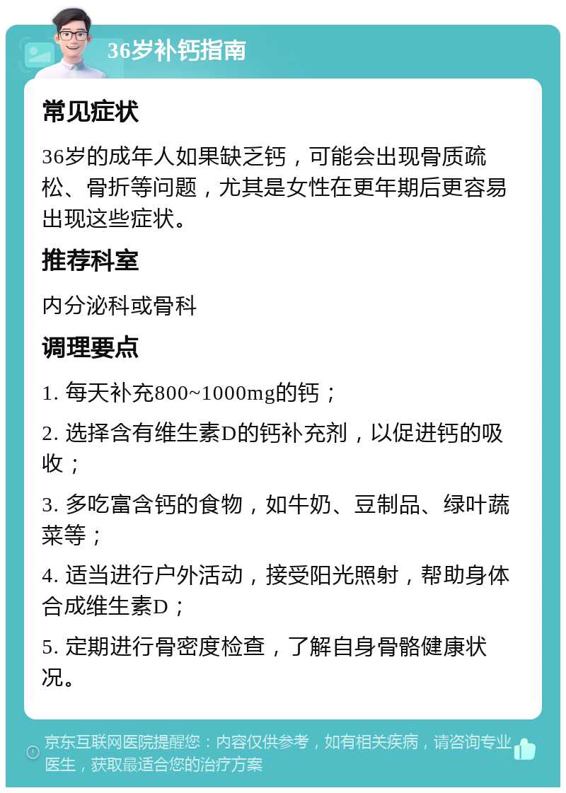 36岁补钙指南 常见症状 36岁的成年人如果缺乏钙，可能会出现骨质疏松、骨折等问题，尤其是女性在更年期后更容易出现这些症状。 推荐科室 内分泌科或骨科 调理要点 1. 每天补充800~1000mg的钙； 2. 选择含有维生素D的钙补充剂，以促进钙的吸收； 3. 多吃富含钙的食物，如牛奶、豆制品、绿叶蔬菜等； 4. 适当进行户外活动，接受阳光照射，帮助身体合成维生素D； 5. 定期进行骨密度检查，了解自身骨骼健康状况。