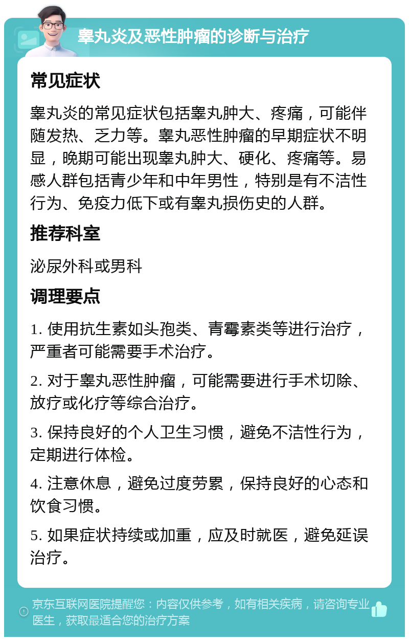 睾丸炎及恶性肿瘤的诊断与治疗 常见症状 睾丸炎的常见症状包括睾丸肿大、疼痛，可能伴随发热、乏力等。睾丸恶性肿瘤的早期症状不明显，晚期可能出现睾丸肿大、硬化、疼痛等。易感人群包括青少年和中年男性，特别是有不洁性行为、免疫力低下或有睾丸损伤史的人群。 推荐科室 泌尿外科或男科 调理要点 1. 使用抗生素如头孢类、青霉素类等进行治疗，严重者可能需要手术治疗。 2. 对于睾丸恶性肿瘤，可能需要进行手术切除、放疗或化疗等综合治疗。 3. 保持良好的个人卫生习惯，避免不洁性行为，定期进行体检。 4. 注意休息，避免过度劳累，保持良好的心态和饮食习惯。 5. 如果症状持续或加重，应及时就医，避免延误治疗。