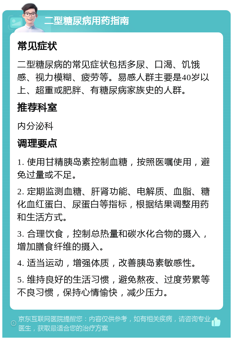 二型糖尿病用药指南 常见症状 二型糖尿病的常见症状包括多尿、口渴、饥饿感、视力模糊、疲劳等。易感人群主要是40岁以上、超重或肥胖、有糖尿病家族史的人群。 推荐科室 内分泌科 调理要点 1. 使用甘精胰岛素控制血糖，按照医嘱使用，避免过量或不足。 2. 定期监测血糖、肝肾功能、电解质、血脂、糖化血红蛋白、尿蛋白等指标，根据结果调整用药和生活方式。 3. 合理饮食，控制总热量和碳水化合物的摄入，增加膳食纤维的摄入。 4. 适当运动，增强体质，改善胰岛素敏感性。 5. 维持良好的生活习惯，避免熬夜、过度劳累等不良习惯，保持心情愉快，减少压力。