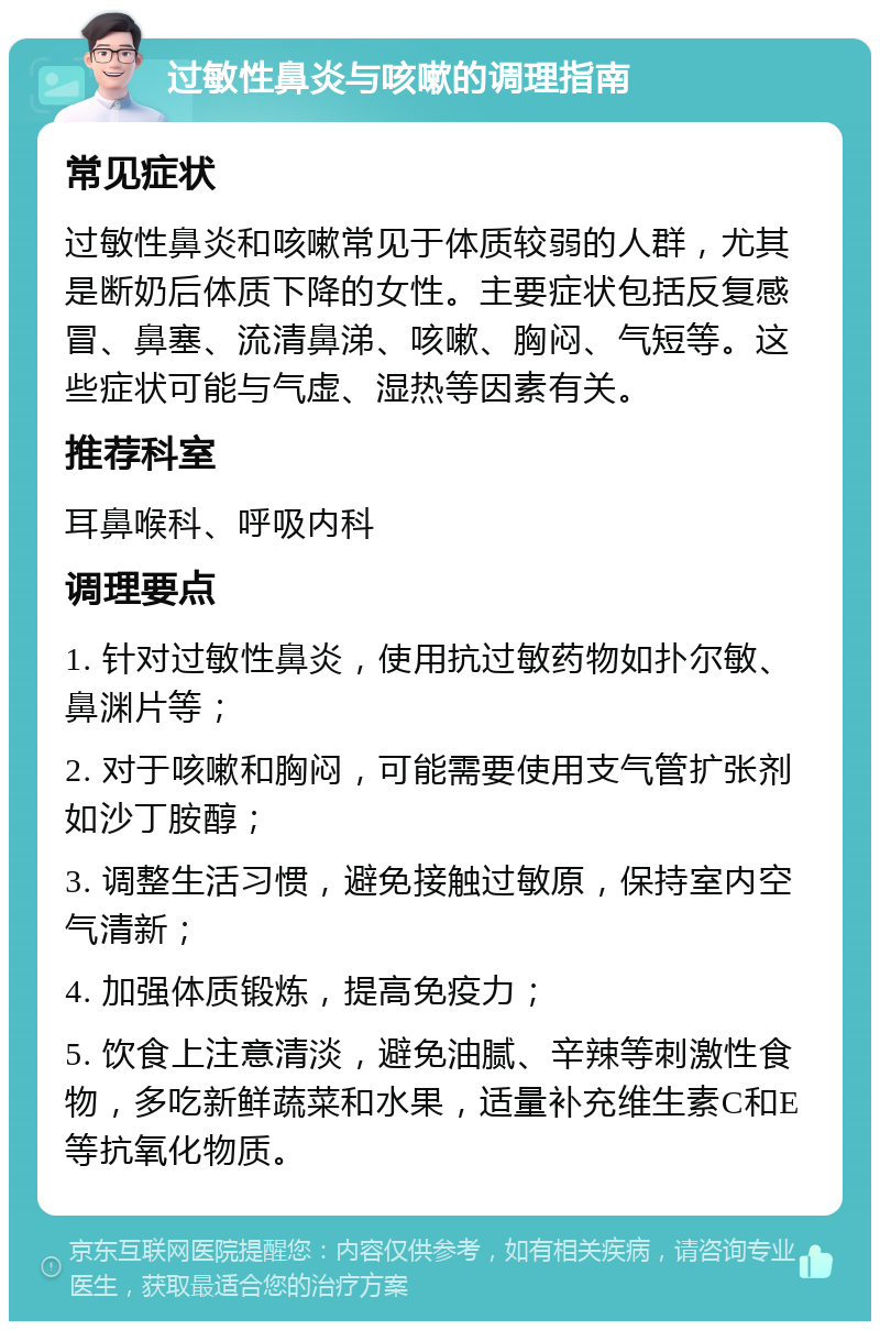 过敏性鼻炎与咳嗽的调理指南 常见症状 过敏性鼻炎和咳嗽常见于体质较弱的人群，尤其是断奶后体质下降的女性。主要症状包括反复感冒、鼻塞、流清鼻涕、咳嗽、胸闷、气短等。这些症状可能与气虚、湿热等因素有关。 推荐科室 耳鼻喉科、呼吸内科 调理要点 1. 针对过敏性鼻炎，使用抗过敏药物如扑尔敏、鼻渊片等； 2. 对于咳嗽和胸闷，可能需要使用支气管扩张剂如沙丁胺醇； 3. 调整生活习惯，避免接触过敏原，保持室内空气清新； 4. 加强体质锻炼，提高免疫力； 5. 饮食上注意清淡，避免油腻、辛辣等刺激性食物，多吃新鲜蔬菜和水果，适量补充维生素C和E等抗氧化物质。