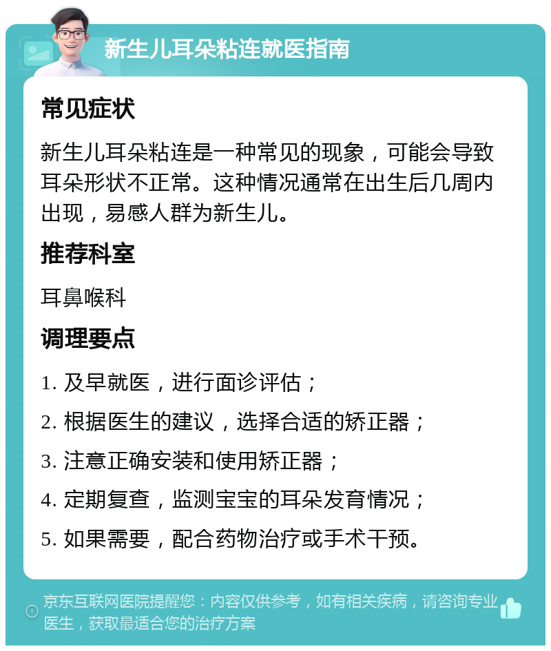 新生儿耳朵粘连就医指南 常见症状 新生儿耳朵粘连是一种常见的现象，可能会导致耳朵形状不正常。这种情况通常在出生后几周内出现，易感人群为新生儿。 推荐科室 耳鼻喉科 调理要点 1. 及早就医，进行面诊评估； 2. 根据医生的建议，选择合适的矫正器； 3. 注意正确安装和使用矫正器； 4. 定期复查，监测宝宝的耳朵发育情况； 5. 如果需要，配合药物治疗或手术干预。