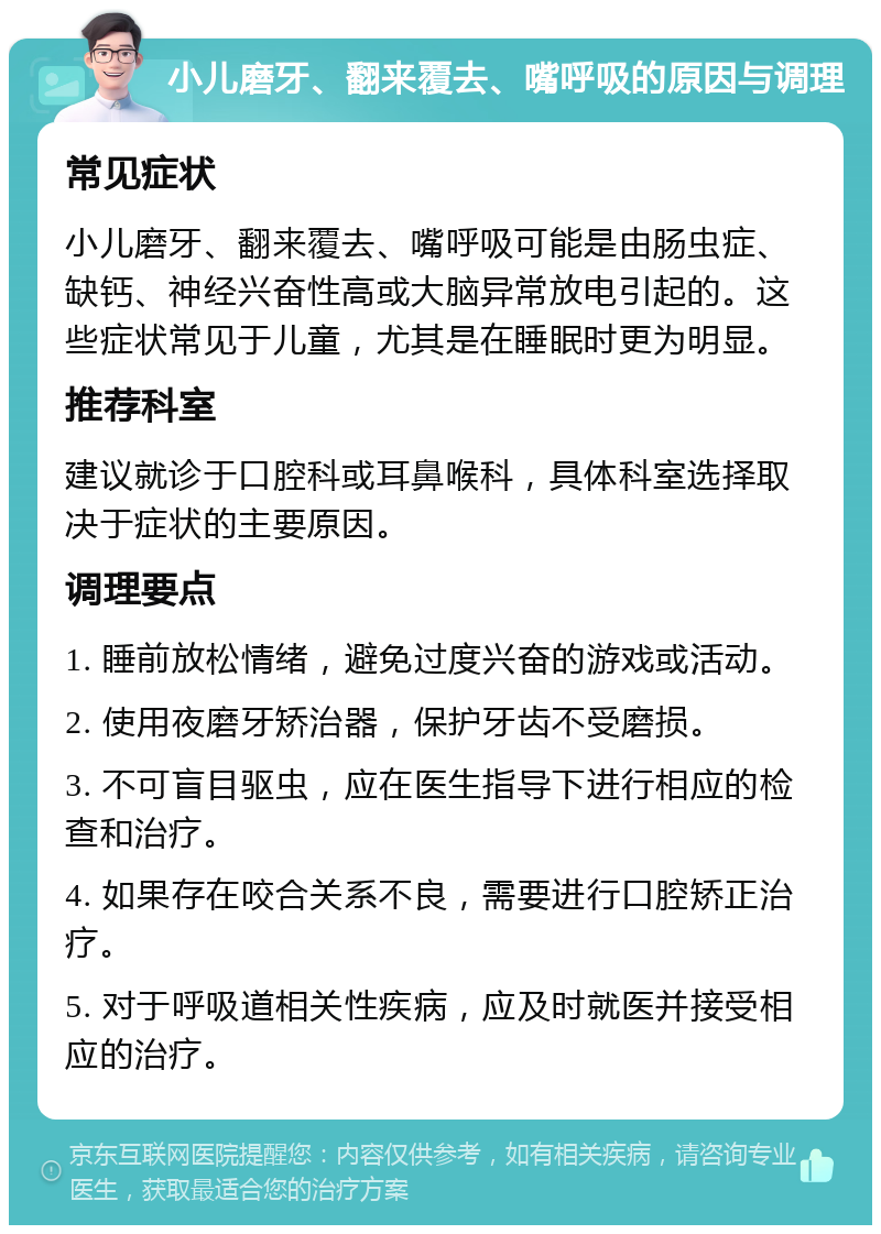 小儿磨牙、翻来覆去、嘴呼吸的原因与调理 常见症状 小儿磨牙、翻来覆去、嘴呼吸可能是由肠虫症、缺钙、神经兴奋性高或大脑异常放电引起的。这些症状常见于儿童，尤其是在睡眠时更为明显。 推荐科室 建议就诊于口腔科或耳鼻喉科，具体科室选择取决于症状的主要原因。 调理要点 1. 睡前放松情绪，避免过度兴奋的游戏或活动。 2. 使用夜磨牙矫治器，保护牙齿不受磨损。 3. 不可盲目驱虫，应在医生指导下进行相应的检查和治疗。 4. 如果存在咬合关系不良，需要进行口腔矫正治疗。 5. 对于呼吸道相关性疾病，应及时就医并接受相应的治疗。